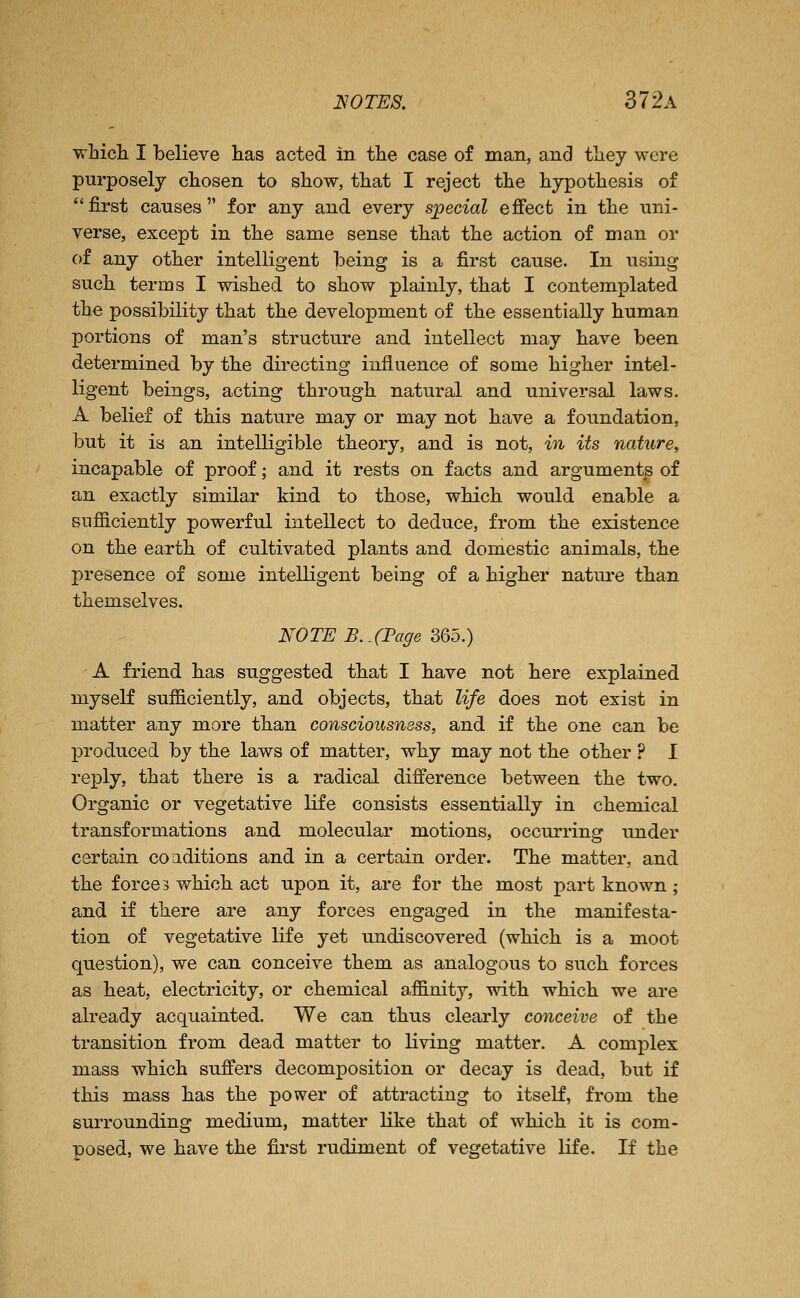 which I believe has acted in the case of man, and they were purposely chosen to show, that I reject the hypothesis of first causes for any and every special effect in the uni- verse, except in the same sense that the action of man or of any other intelligent being is a first cause. In using such terms I wished to show plainly, that I contemplated the possibility that the development of the essentially human portions of man's structure and intellect may have been determined by the directing influence of some higher intel- ligent beings, acting through natural and universal laws. A belief of this nature may or may not have a foundation, but it is an intelligible theory, and is not, in its nature, incapable of proof; and it rests on facts and arguments of an exactly similar kind to those, which would enable a sufficiently powerful intellect to deduce, from the existence on the earth of cultivated plants and domestic animals, the presence of some intelligent being of a higher natui*e than themselves. NOTE B..(Fage mo.) A friend has suggested that I have not here explained myself sufficiently, and objects, that life does not exist in matter any more than consciousness, and if the one can be produced by the laws of matter, why may not the other ? I reply, that there is a radical difference between the two. Organic or vegetative life consists essentially in chemical transformations and molecular motions, occurring under certain coaditions and in a certain order. The matter, and the forces which act upon it, are for the most part known ; and if there are any forces engaged in the manifesta- tion of vegetative life yet undiscovered (which is a moot question), we can conceive them as analogous to such forces as heat, electricity, or chemical affinity, with which we are already acquainted. We can thus clearly conceive of the transition from dead matter to living matter. A complex mass which suffers decomposition or decay is dead, but if this mass has the power of attracting to itself, from the surrounding medium, matter like that of which it is com- posed, we have the first rudiment of vegetative life. If the