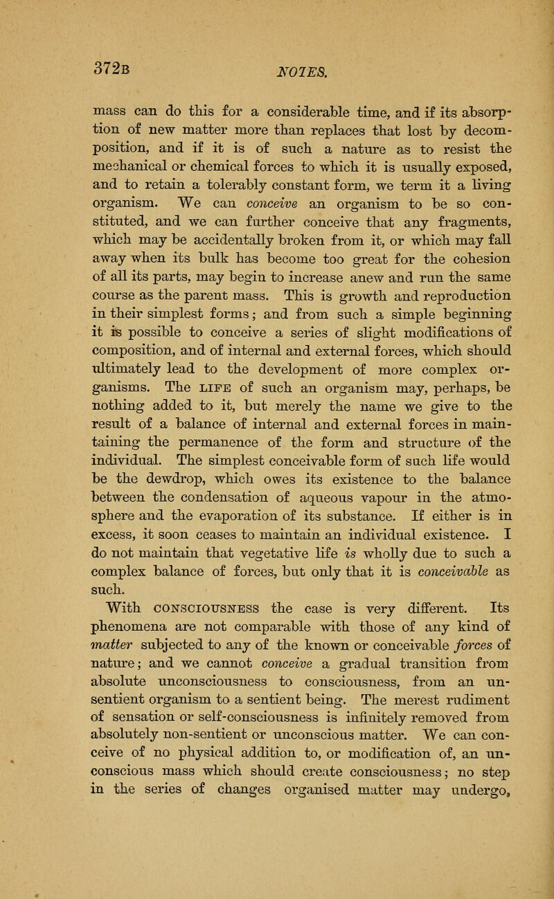 372b notes. mass can do tliis for a considerable time, and if its absorp- tion of new matter more tlian replaces that lost by decom- position, and if it is of sncb a nature as to resist the mechanical or chemical forces to which it is usually exposed, and to retain a tolerably constant form, we term it a living organism. We can conceive an organism to be so con- stituted, and we can further conceive that any fragments, which may be accidentally broken from it, or which may fall away when its bulk has become too great for the cohesion of all its parts, may begin to increase anew and run the same course as the parent mass. This is growth and reproduction in their simplest forms; and from such a simple beginning it i-s possible to conceive a series of slight modifications of composition, and of internal and external forces, which should ultimately lead to the development of more complex or- ganisms. The LIFE of such an organism may, perhaps, be nothing added to it, but merely the name we give to the result of a balance of internal and external forces in main- taining the permanence of the form and structure of the individual. The simplest conceivable form of such life would be the dewdrop, which owes its existence to the balance between the condensation of aqueous vapour in the atmo- sphere and the evaporation of its substance. If either is in excess, it soon ceases to maintain an individual existence. I do not maintain that vegetative life is wholly due to such a complex balance of forces, but only that it is conceivcihle as such. With coNSCiOTTSisrESS the case is very different. Its phenomena are not comparable with those of any kind of matter subjected to any of the known or conceivable forces of nature; and we cannot conceive a gradual transition from absolute unconsciousness to consciousness, from an un- sentient organism to a sentient being. The merest rudiment of sensation or self-consciousness is infinitely removed from absolutely non-sentient or unconscious matter. We can con- ceive of no physical addition to, or modification of, an un- conscious mass which should create consciousness; no step in the series of changes organised matter may undergo.