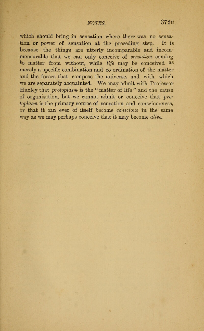NOTES. 3720 wliich should bring in sensation where there was no sensa- tion or power of sensation at the preceding step. It is because the things are utterly incomparable and incom- mensurable that we can only conceive of sensation coming ^o matter from without, while life may be conceived a-s merely a specific combination and co-ordination of the matter and the forces that compose the universe, and with which we are separately acquainted. We may admit with Professor Huxley that py-otoplasm is the  matter of life  and the cause of organisation, but we cannot admit or conceive that pro- toplasm is the primary source of sensation and consciousness, or that it can ever of itself become conscious in the same way as we may perhaps conceive that it may become alive.