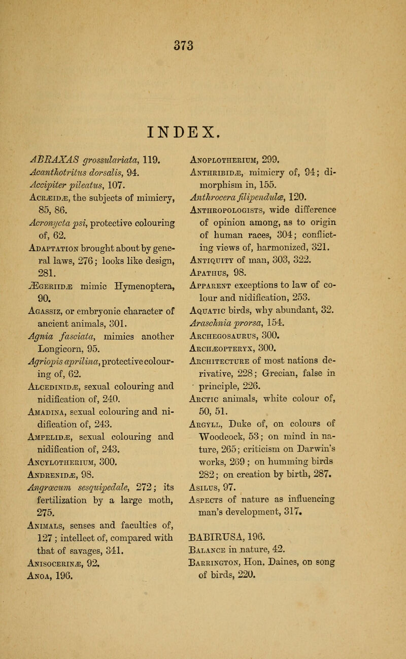 INDEX. ABRAXAS grossulariata, 119. Acanthotritus dorsalis, 94. Accipiter pileatus, 107. AcR^iDiE, the subjects of mimicry, 85, 86. Acronycta p&i, protective colouring of, 62. Adaptation brought about by gene- ral laws, 276; looks like design, 281. uEGERiiDiB mimic Hymenoptera, 90. Agassiz, or embryonic character of ancient animals, 301. Agnia fasciata, mimics another Longicorn, 95. Agriopis aprilina, protective colour- ing of, 62. ALCEDiNiDiE, sexual colouring and nidification of, 240. Amadina, sexual coloiiring and ni- dification of, 243. Ampelid^, sexual colouring and nidification of, 243. Ancylotheuium, 300. ANDRENIDiE, 98. Angroecum sesquipedale, 272; its fertilization by a large moth, 275. Animals, senses and faculties of, 127 ; intellect of, compared with that of sava,ges, 341. Anisocerin^e, 92, Anoa, 196. Anoplotherium, 299. ANTHRiBiDiB, mimicry of, 94; di- morphism in, 155. Anthrocera filipendulcB, 120. Anthropologists, wide difference of opinion among, as to origin of human races, 304; conflict- ing views of, harmonized, 321. Antiquity of man, 303, 322. Apatiius, 98. Apparent exceptions to law of co- lour and nidification, 253. Aquatic birds, why abundant, 32. Araschnia prorsa, 154. Archegosaurus, 300. Arch^eopteryx, 300. Architecture of most nations de- rivative, 228; Grecian, false in ■ principle, 226. Arctic animals, white colour of, 50, 51. Argyll, Duke of, on colours of Woodcock, 53; on mind in na- ture, 265; criticism on Darwin's works, 269 ; on humming birds 282; on creation by birth, 287. AsiLus, 97. Aspects of nature as influencing man's development, 317. BABIRUSA, 196. Balance in nature, 42, Barrington, Hon. Daines, on song of birds, 220.