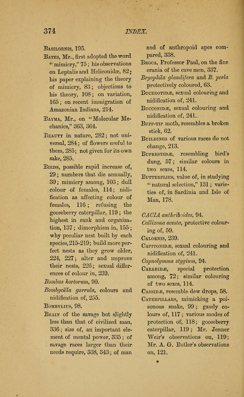 Basilornis, 193. Bates, Mr., first adopted the word mimicry, 75; his observations on Leptalis and Heliconidee, 82; his paper explaining the theory of mimicry, 83; objections to his theory, 108; on variation, 165 ; on recent immigration of Amazonian Indians, 214. Bayma, Mr., on Molecular Me- chanics, 363, 364. Beauty in nature, 282; not uni- versal, 284; of flowers useful to them, 285; not given for its own sake, 285. Birds, possible rapid increase of, 29; numbers that die annually, 30; mimicry among, 103; dull colour of females, 114; nidi- fication as affecting colour of females, 116; refusing the gooseberry caterpillar, 119; the highest in rank and organiza- tion, 137; dimorphism in, 155; why peculiar nest built by each species, 215-219; build more per- fect nests as they grow older, 224, 227; alter and improve their nests, 226; sexual differ- ences of colour in, 239. Bomhus hortorum, 90. Bomhycilla garrula, colours and nidification of, 255. BOMBYLIUS, 98. Brain of the savage but slightly less than that of civilized man, 336; size of, an important ele- ment of mental power, 335 ; of savage races larger than their needs require, 338, 343; of man and of anthropoid apes com- pared, 338. Broca, Professor Paul, on the fine crania of the cave men, 337. BryopMla glandifera and B. jperla protectively coloured, 63. BucEROTiDiE, sexual colouring and nidification of, 241. BuccoNiD^, sexual colouring and nidification of, 241. Bupp-Tip moth, resembles a broken stick, 62. Buildings of various races do not change, 213. BupRESTiDiE, resembling bird's dung, 57; similar colours in two sexes, 114. Butterflies, value of, in studying natural selection, 131; varie- ties of, in Sardinia and Isle of Man, 178. CAGIA antJirihoides, 94. Callizona acesta, protective colour- ing of, 59. Calornis, 239. Capitonid^, sexual colouring and nidification of, 241. Capnolymma stygium, 94. Carabidje, special protection among, 72; similar colouring of two sexes, 114. Cassid^, resemble dew drops, 58. Caterpillars, mimicking a poi- sonous snake, 99; gaudy co- lours of, 117 ; various modes of protection of, 118; gooseberry caterpillar, 119; Mr. Jenner Weir's observations on, 119; Mr. A. G-. Butler's observations on, 121.