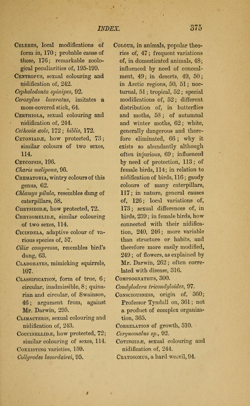 Celebes, local modifications of form in, 170; probable cause of these, 176; remarkable zoolo- gical peculiarities of, 195-199. Centropus, sexual colouring and nidification of, 242. Cephalodo7ita s^inipes, 92. Ceroxylus laceratus, imitates a moss-covered stick, 64, Certhiola, sexual colouring and nidification of, 244. Cethosia cBole, 172 ; biblis, 172. Cetoniad^, how protected, 73; similar colours of two sexes, 114. Ceycopsis, 196. Charis meUjpona, 96. Chematobia, wintry colours of this genus, 62. Chlamys pihcla, resembles dung of caterpillars, 68. CnRYSiDiDiE, how protected, 72. Chrysomelid^, similar colouring of two sexes, 114. CiciNDELA, adaptive colour of va- rious species of, 57. Cilix compressa, resembles bird's dung, 63. Cladobates, mimicking squirrels, 107. Classification, form of true, 6; circular, inadmissible, 8; quina- rian and circular, of Swainson, 46; argument from, against Mr. Darwin, 295. Climacteris, sexual colouring and nidification of, 243. CocciNELLiD^, how protected, 72; similar colouring of sexes, 114. Coexisting varieties, 159. Collyrodes laoordairei, 95. Colour, in animals, popular theo- ries of, 47; frequent variations of, in domesticated animals, 48; influenced by need of conceal- ment, 49; in deserts, 49, 50; in Arctic regions, 50, 51; noc- turnal, 51; tropical, 52; special modifications of, 52; different distribution of, in butterflies and moths, 58 ; of autumnal and winter moths, 62; white, generally dangerous and there- fore eliminated, 66; why it exists so abundantly although often injurious, 69; influenced by need of protection, 113; of female birds, 114; in relation to nidification of birds, 116; gaudy colours of many caterpillars, 117; in nature, general causes of, 126; local variations of, 173; sexual differences of, in birds, 239; in female birds, how connected with their nidifica- tion, 240, 246; more variable than structure or habits, and therefore more easily modified, 249 ; of flowers, as explained by Mr. Darwin, 262; often corre- lated with disease, 316. COMPSOGNATHUS, 300. Condylodera iricondyloides, 97. Consciousness, origin of, 360; Professor Tyndall on, 361; not a product of complex organiza- tion, 365. Correlation of growth, 310. Ccrynomalus sp., 92. Cotingid^, sexual colouring and nidification of, 244. Cratosomus, a hard weevil, 94.