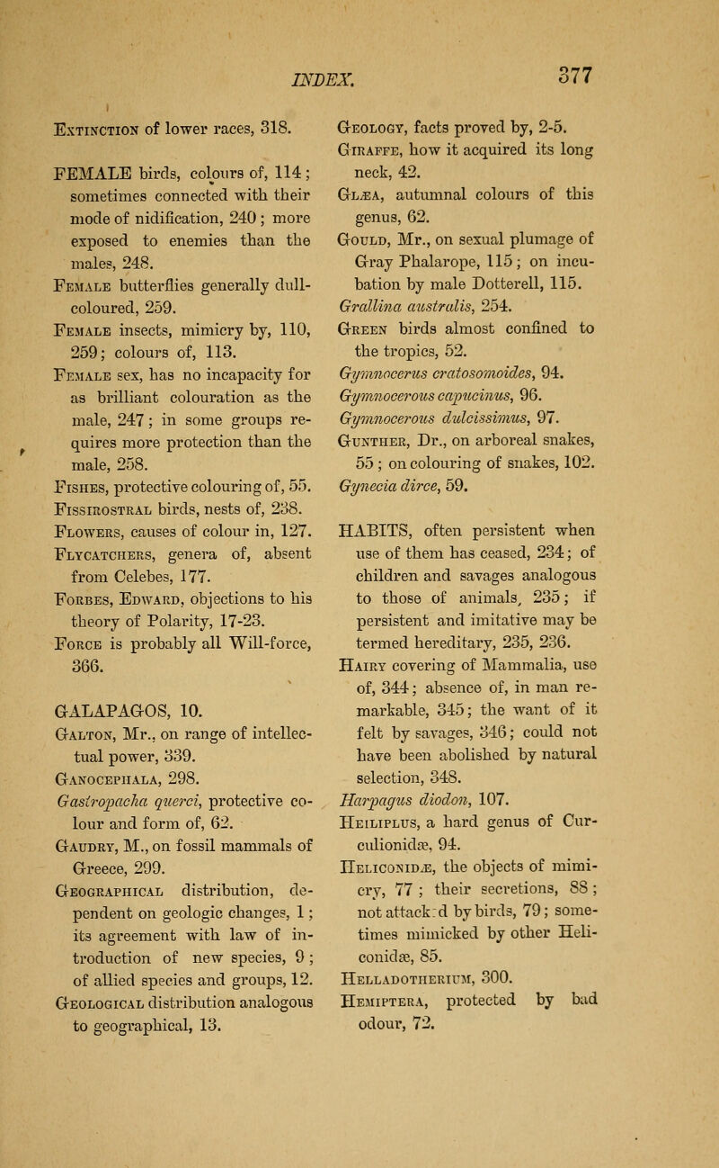 Extinction of lower races, 318. FEMALE birds, colours of, 114 ; sometimes connected with their mode of nidification, 240; more exposed to enemies than the males, 248. Female butterflies generally dull- coloured, 259. Female insects, mimicry by, 110, 259; colours of, 113. Female sex, has no incapacity for as brilliant colouration as the male, 247; in some groups re- quires more protection than the male, 258, Fishes, protective colouring of, 55. FissmosTRAL birds, nests of, 238. Flowers, causes of colour in, 127. Flycatchers, genera of, absent from Celebes, 177. Forbes, Edward, objections to his theory of Polarity, 17-23. Force is probably all Will-force, 366. aALAPAaOS, 10. Galton, Mr., on range of intellec- tual power, 339. Ganocepiiala, 298. GasirojiCLclia querci, protective co- lour and form of, 62. Gaudry, M., on fossil mammals of Greece, 299. Geographical distribution, de- pendent on geologic changes, 1; its agreement with law of in- troduction of new species, 9 ; of allied species and groups, 12. Geological distribution analogous to geographical, 13. Geology, facts proved by, 2-5. GIRAFFE, how it acquired its long neck, 42. Gl^a, autumnal colours of this genus, 62. Gould, Mr., on sexual plumage of Gray Phalarope, 115; on incu- bation by male Dotterell, 115. Grallina australis, 254. Green birds almost confined to the tropics, 52. Gymnocerus cratosomoides, 94. Gymnocerous capucinus, 96. Gynnnocerous dulcissimus, 97. GuNTHER, Dr., on arboreal snakes, 55 ; on colouring of snakes, 102. Gynecia dirce, 59. HABITS, often persistent when use of them has ceased, 234; of children and savages analogous to those of animals^ 235; if persistent and imitative may be termed hereditary, 235, 236. Hairy covering of Mammalia, use of, 344; absence of, in man re- markable, 345; the want of it felt by savages, 346; could not have been abolished by natural selection, 348. Harixigus diodon, 107. Heiliplus, a hard genus of Cur- culionidje, 94, IIeliconid.e, the objects of mimi- cry, 77 ; their secretions, 88 ; notattackrd by birds, 79; some- times mimicked by other Heli- conidje, 85. Helladotherium, 300. Hemiptera, protected by bad odour, 72.