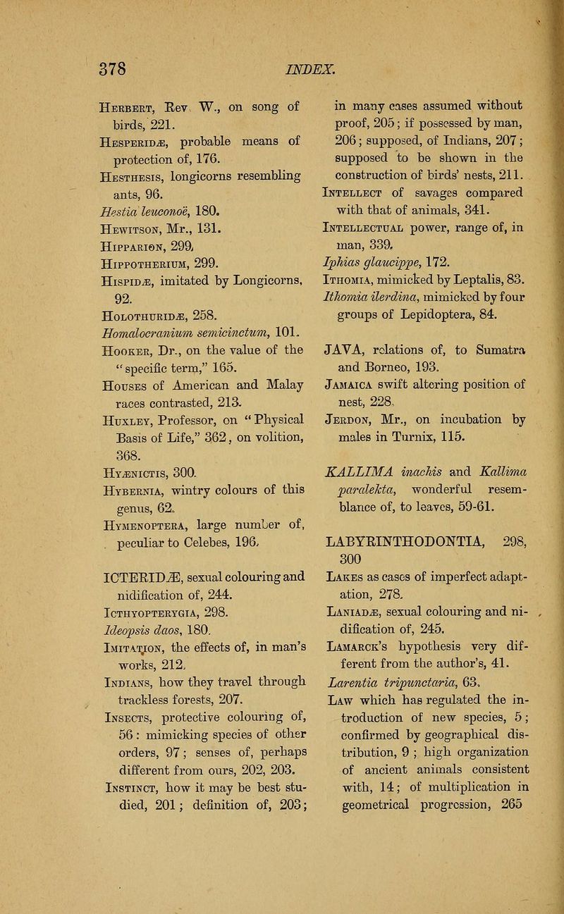 Herbert, Rev, W., on song of birds, 221. Hesperid^, probable means of protection of, 176. Hesthesis, longicorns resembling ants, 96. Hestia leuconoe, 180. Hewitson, Mr., 131. HiPPARiON, 299; Hippotherium, 299. Hispid^, imitated by Longicorns, 92. HOLOTHURID^, 258. Homalocranium semicmctum, 101. Hooker, Dr., on the value of the specific term, 165. Houses of American and Malay races contrasted, 213. Huxley, Professor, on Physical Basis of Life, 362, on volition, 368. Hy^nictis, 300. Hybernia, wintry colours of this genus, 62, Hymenoptera, large number of, peculiar to Celebes, 196. ICTERID^, sexual colouring and nidification of, 244. ICTHYOPTERYGIA, 298. Ideopsis daos, 180. Imitation, the effects of, in man's works, 212. Indians, how they travel through trackless forests, 207. Insects, protective colouring of, 56 : mimicking species of other orders, 97; senses of, perhaps different from ours, 202, 203. Instinct, how it mtiy be best stu- died, 201; definition of, 203; in many cases assumed without proof, 205; if possessed by man, 206; supposed, of Indians, 207; supposed to be shown in the construction of birds' nests, 211. Intellect of savages compared with that of animals, 341. Intellectual power, range of, in man, 339, Iphias glaticippe, 172. Ithomia, mimicked by Leptalis, 83. Ithomia ilerdina, mimicked by four groups of Lepidoptera, 84. JAVA, relations of, to Sumatra and Borneo, 193. Jamaica swift altering position of nest, 228, Jerdon, Mr., on incubation by males in Turnix, 115. KALLIMA inachis and Kallima paraleJcta, wonderful resem- blance of, to leaves, 50-61. LABYRINTHODONTIA, 298, 300 Lakes as eases of imperfect adapt- ation, 278. LaniadjE, sexual colouring and ni- dification of, 245. Lamarck's hypothesis very dif- ferent from the author's, 41. Larentia tripunctaria, 63, Law which has regulated the in- troduction of new species, 5; confirmed by geographical dis- tribution, 9 ; high organization of ancient animals consistent with, 14; of multiplication in geometrical progression, 265