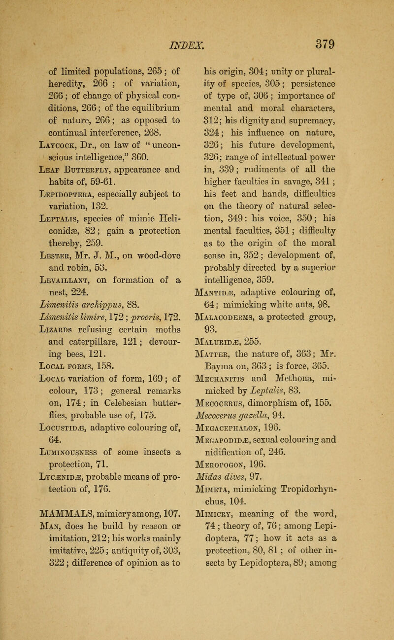 of limited populations, 265; of heredity, 266 ; of variation, 266; of change of physical con- ditions, 266; of the equilibrium of nature, 266; as opposed to continual interference, 268. Laycock, Dr., on law of  uncon- scious intelligence, 360. Leap Butterfly, appearance and habits of, 59-61. Lepidoptera, especially subject to variation, 132. Leptalis, species of mimic Heli- conidas, 82; gain a protection thereby, 259. Lestjer, Mr. J. M., on wood-dove and robin, 53. Levaillant, on formation of a nest, 224. Limenitis archip]jus, 88. Limenitis limire, 172; procris, 172. Lizards refusing certain moths and caterpillars, 121; devour- ing bees, 121. Local forms, 158. Local variation of form, 169; of colour, 173; general remarks on, 174; in Celebesian butter- flies, probable use of, 175. LocusTiD^, adaptive colouring of, 64. LuMiNOUSNESs of some insects a protection, 71. Lycenid^, probable means of pro- tection of, 176. MAMMALS, mimicry among, 107. Man, does he build by reason or imitation, 212; his works mainly imitative, 225; antiquity of, 303, 322; difference of opinion as to his origin, 304; unity or plural- ity of species, 305 ; persistence of type of, 306 ; importance of mental and moral characters, 312; his dignity and supremacy, 324; his influence on nature, 326; his future development, 326; range of intellectual power in, 339; rudiments of all the higher faculties in savage, 341; his feet and hands, difficulties on the theory of natural selec- tion, 349: his voice, 350; his mental faculties, 351; difficulty as to the origin of the moral sense in, 352; development of, probably directed by a superior intelligence, 359. MANTiDiE, adaptive colom'ing of, 64; mimicking white ants, 98. Malacoderms, a protected group, 93. Malurid^, 255. Matter, the nature of, 363; Mr. Bayma on, 363; is force, 365. Mechanitis and Methona, mi- micked by Leptalis, 83. Mecocerus, dimorphism of, 155. Mecocerus gazella, 94. Megacepiialon, 196. Megapodid^, sexual colouring and nidification of, 246. Meropogon, 196. Midas dives, 97. Mimeta, mimicking Tropidorhyn- chus, 104. Mimicry, meaning of the word, 74 ; theory of, 76; among Lepi- doptera, 77; how it acts as a protection, 80, 81; of other in- sects by Lepidoptera, 89; among