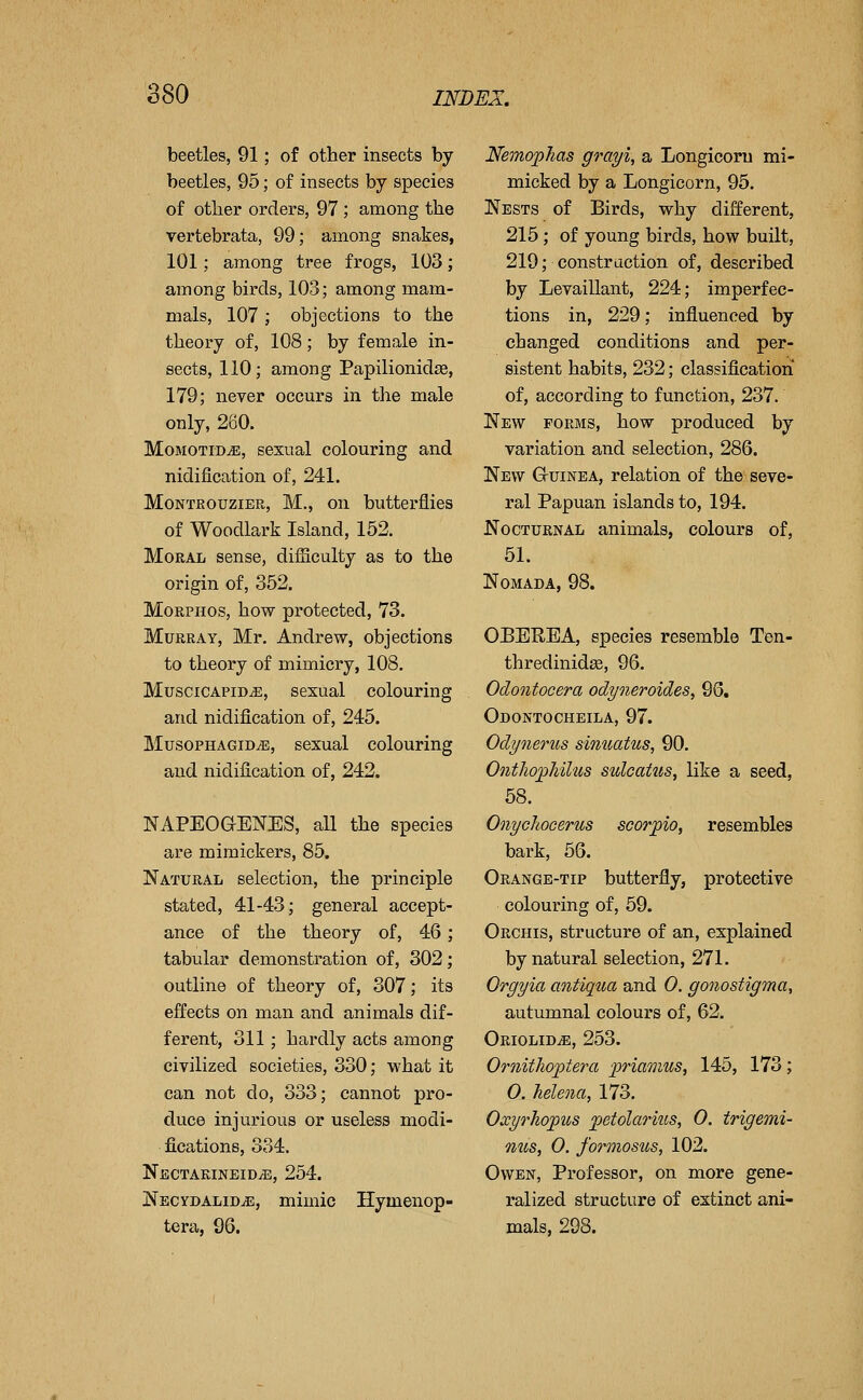 beetles, 91; of other insects by beetles, 95; of insects by species of otlier orders, 97 ; among the vertebrata, 99; among snakes, 101; among tree frogs, 103; among birds, 103; among mam- mals, 107 ; objections to the theory of, 108; by female in- sects, 110; among Papilionidge, 179; neyer occurs in the male only, 280. MomotiDjE, sexual colouring and nidification of, 241. MoNTfiouziER, M., on butterflies of Woodlark Island, 152. Moral sense, difficulty as to the origin of, 352. MoRPHOS, how protected, 73. Murray, Mr. Andrew, objections to theory of mimicry, 108. MusciCAPiDiE, sexual colouring and nidification of, 245, MusoPHAGiD/E, sexual colouring and nidification of, 242. NAPEOGENES, all the species are mimickers, 85. Natural selection, the principle stated, 41-43; general accept- ance of the theory of, 46; tabular demonstration of, 302; outline of theory of, 307; its effects on man and animals dif- ferent, 311; hardly acts among civilized societies, 330; what it can not do, 333; cannot pro- duce injurious or useless modi- fications, 334. Nectarineid^, 254. Necydalid^, mimic Hymenop- tera, 96. Kemo'plias grayi, a Longicoru mi- micked by a Longicorn, 95. Nests of Birds, why different, 215; of young birds, how built, 219; construction of, described by Levaillant, 224; imperfec- tions in, 229; influenced by changed conditions and per- sistent habits, 232; classification of, according to function, 237. New forms, how produced by variation and selection, 286. New Guinea, relation of the seve- ral Papuan islands to, 194. Nocturnal animals, colours of, 51. NOMADA, 98. OBEREA, species resemble Ten- thredinidge, 96. Odontocera odyneroides, 96, Odontocheila, 97. Odynerus simuttus, 90. Ontho^hilus sulcattis, like a seed, 58. Onychocerus scor^io, resembles bark, 56. Orange-tip butterfly, protective colouring of, 59. Orchis, structure of an, explained by natural selection, 271. Orgyia aoitiqua and 0. gonostigma, autumnal colours of, 62. ORIOLIDiE, 253. Ornitlio'ptera priamus, 145, 173; 0. helena, 173. Oxyrhopus petolarius, 0. trigemi- mis, 0. formosus, 102. Owen, Professor, on more gene- ralized structure of extinct ani- mals, 298.