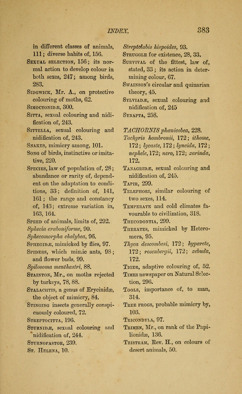 in different classes of animals, 111; diverse habits of, 156. Sexual selection, 156; its nor- mal action to develop colour in botli sexes, 247; among birds, SiDGwiCK, Mr. A., on protective colouring of moths, 62. S1MOCYONID.E, 300. SiTTA, sexual colouring and nidi- fication of, 243. SiTTELLA, sexual colouring and nidification of, 243. Snakes, mimicry among, 101. Song of birds, instinctive or imita- tive, 220. Species, law of population of, 28; abundance or rarity of, depend- ent on the adaptation to condi- tions, 33; definition of, 141, 161; the range and constancy of, 143; extreme variation in, 163, 164. Speed of animals, limits of, 292. B-phecia crahoniforme, 90. 8p1iecomor;pha chcdyhea, 96. Sphegid^, mimicked by flies, 97. Spiders, wliicb mimic ants, 98; and flower buds, 99. Spilosoma menthastri, 88. Stainton, Mr., on moths rejected by turkeys, 78, 88. Stalachtis, a genus of Erycinida, the object of mimicry, 84. Stinging insects generally conspi- cuously coloured, 72. Streptocitta, 196. Sturnid^, sexual colouring and nidification of, 244. Sturnopastor, 239. St. Helena, 10. Streptolahis hispoides, 93. Struggle for existence, 28, 33. Survival of the fittest, law of, stated, 33 ; its action in deter- mining colour, 67. Swainson's circular and quinarian theory, 45. Sylviad^, sexual colouring and nidification of, 245 Synapta, 258. TACHOENISphcsnieobea, 228. TacTiyns hombronii, 172; ithome, 172; lycaste, 172; lyncida, 172; nephele, 172; nero, 172; zarinda, 172. Tanagrid^, sexual colouring and nidification of, 245. Tapir, 299. Telephori, similar colouring of two sexes, 114. Temperate and cold climates fa- vourable to civilization, 318. Tiiecodontia, 299. TuERATEs, mimicked by Hetero- mera, 95. Thyca descomhesi, 172; hyparete, 172; rosenhergii, 172; zehuda, 172. Tiger, adaptive colouring of, 52. Times newspaper on Natural Selec- tion, 296. Tools, importance of, to man, 314. Tree progs, probable mimicry by, 103. Tricondyla, 97. Trimen, Mr,, on rank of the Papi- lionidce, 136. Tristram, Eev. H., on colours of desert animals, 50.