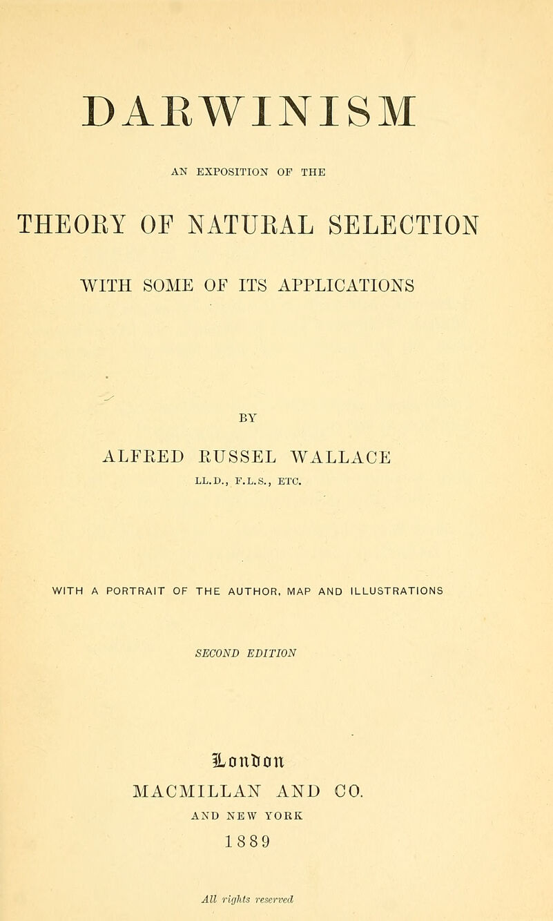 AN EXPOSITION OF THE THEORY OF NATURAL SELECTION WITH SOME OF ITS APPLICATIONS BY ALFBED EUSSEL WALLACE LL.D., F.L.S., ETC. WITH A PORTRAIT OF THE AUTHOR, MAP AND ILLUSTRATIONS SECOND EDITION ILonUon MACMILLAN AND CO. AND NEW YORK 1889 All rights reserved
