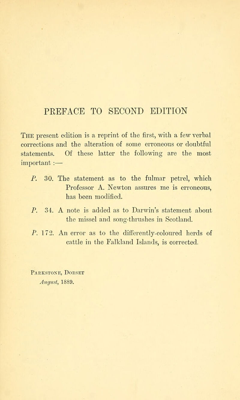 The present edition is a reprint of the first, with a few verbal corrections and the alteration of some erroneous or doubtful statements. Of these latter the following are the most important :— P. 3~0. The statement as to the fulmar petrel, which Professor A. Newton assures me is erroneous, has been modified. P. 34. A note is added as to Darwin's statement about the missel and song-thrushes in Scotland. P. 172. An error as to the differently-coloured herds of cattle in the Falkland Islands, is corrected. Parkstone, Dorset August, 1889.