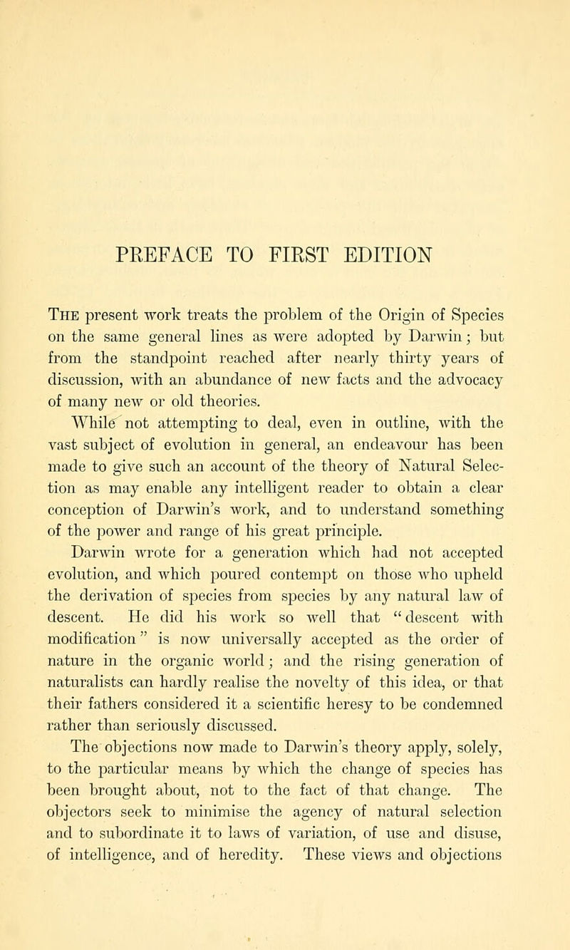 The present work treats the problem of the Origin of Species on the same general lines as were adopted by Darwin; but from the standpoint reached after nearly thirty years of discussion, with an abundance of new facts and the advocacy of many new or old theories. While' not attempting to deal, even in outline, with the vast subject of evolution in general, an endeavour has been made to give such an account of the theory of Natural Selec- tion as may enable any intelligent reader to obtain a clear conception of Darwin's work, and to understand something of the power and range of his great principle. Darwin wrote for a generation which had not accepted evolution, and which poured contempt on those who upheld the derivation of species from species by any natural law of descent. He did his work so well that descent with modification is now universally accepted as the order of nature in the organic world; and the rising generation of naturalists can hardly realise the novelty of this idea, or that their fathers considered it a scientific heresy to be condemned rather than seriously discussed. The objections now made to Darwin's theory apply, solely, to the particular means by which the change of species has been brought about, not to the fact of that change. The objectors seek to minimise the agency of natural selection and to subordinate it to laws of variation, of use and disuse, of intelligence, and of heredity. These views and objections