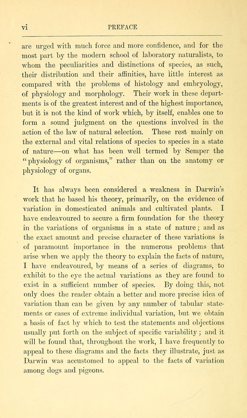 are urged with much force and more confidence, and for the most part by the modern school of laboratory naturalists, to whom the peculiarities and distinctions of species, as such, their distribution and their affinities, have little interest as compared with the problems of histology and embryology, of physiology and morphology. Their work in these depart- ments is of the greatest interest and of the highest importance, but it is not the kind of work which, by itself, enables one to form a sound judgment on the questions involved in the action of the law of natural selection. These rest mainly on the external and vital relations of species to species in a state of nature—on what has been well termed by Semper the physiology of organisms, rather than on the anatomy or physiology of organs. It has always been considered a weakness in Darwin's work that he based his theory, primarily, on the evidence of variation in domesticated animals and cultivated plants. I have endeavoured to secure a firm foundation for the theory in the variations of organisms in a state of nature; and as the exact amount and precise character of these variations is of paramount importance in the numerous problems that arise when we apply the theory to explain the facts of nature, I have endeavoured, by means of a series of diagrams, to exhibit to the eye the actual variations as they are found to exist in a sufficient number of species. By doing this, not only does the reader obtain a better and more precise idea of variation than can be given by any number of tabular state- ments or cases of extreme individual variation, but we obtain a basis of fact by which to test the statements and objections usually put forth on the subject of specific variability; and it will be found that, throughout the work, I have frequently to appeal to these diagrams and the facts they illustrate, just as Darwin was accustomed to appeal to the facts of variation among dogs and pigeons.