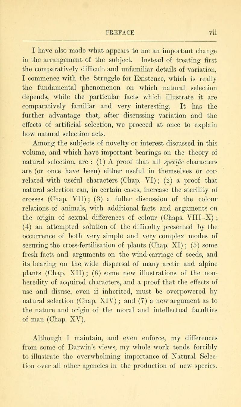 I have also made what appears to me an important change in the arrangement of the subject. Instead of treating first the comparatively difficult and unfamiliar details of variation, I commence with the Struggle for Existence, which is really the fundamental phenomenon on which natural selection depends, while the particular facts which illustrate it are comparatively familiar and very interesting. It has the further advantage that, after discussing variation and the effects of artificial selection, we proceed at once to explain how natural selection acts. Among the subjects of novelty or interest discussed in this volume, and which have important bearings on the theory of natural selection, are : (1) A proof that all specific characters are (or once have been) either useful in themselves or cor- related with useful characters (Chap. VI); (2) a proof that natural selection can, in certain cases, increase the sterility of crosses (Chap. VII); (3) a fuller discussion of the colour relations of animals, with additional facts and arguments on the origin of sexual differences of colour (Chaps. VIII-X); (4) an attempted solution of the difficulty presented by the occurrence of both very simple and very complex modes of securing the cross-fertilisation of plants (Chap. XI); (5) some fresh facts and arguments on the wind-carriage of seeds, and its bearing on the wide dispersal of many arctic and alpine plants (Chap. XII); (6) some new illustrations of the non- heredity of acquired characters, and a proof that the effects of use and disuse, even if inherited, must be overpowered by natural selection (Chap. XIV); and (7) a new argument as to the nature and origin of the moral and intellectual faculties of man (Chap. XV). Although I maintain, and even enforce, my differences from some of Darwin's views, my whole work tends forcibly to illustrate the overwhelming importance of Natural Selec- tion over all other agencies in the production of new species.
