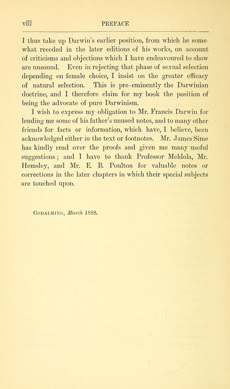 PEEFACE I thus take up Darwin's earlier position, from which he some- what receded in the later editions of his works, on account of criticisms and objections which I have endeavoured to show are unsound. Even in rejecting that phase of sexual selection depending on female choice, I insist on the greater efficacy of natural selection. This is pre-eminently the Darwinian doctrine, and I therefore claim for my book the position of being the advocate of pure Darwinism. I wish to express my obligation to Mr. Francis Darwin for lending me some of his father's unused notes, and to many other friends for facts or information, which have, I believe, been acknowledged either in the text or footnotes. Mr. James Sime has kindly read over the proofs and given me many useful suggestions; and I have to thank Professor Meldola, Mr. Hemsley, and Mr. E. B. Poulton for valuable notes or corrections in the later chapters in which their special subjects are touched upon. Godalming, March 1889.