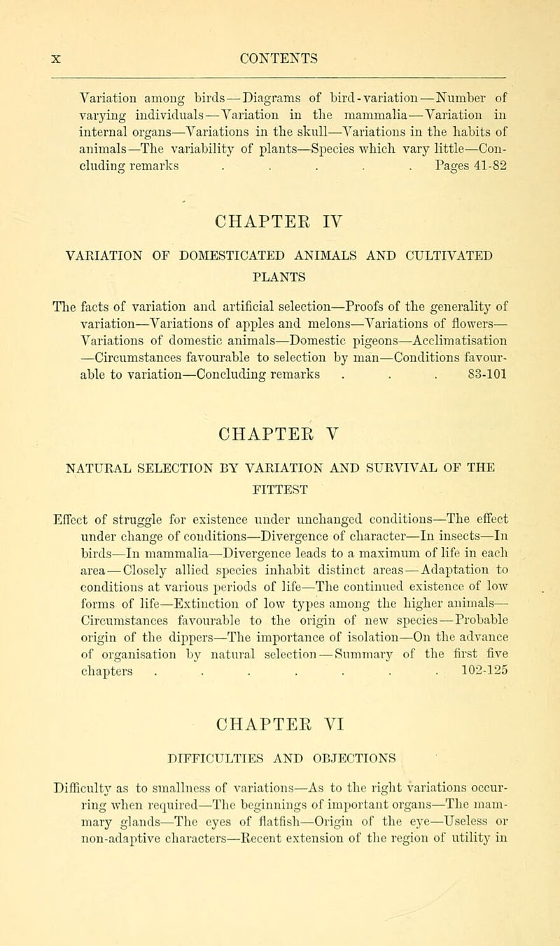Variation among birds—-Diagrams of bird-variation—Number of varying individuals — Variation in the mammalia-—Variation in internal organs—Variations in the skull—Variations in the habits of animals—The variability of plants—Species which vary little—Con- cluding remarks ..... Pages 41-82 CHAPTEE IV VARIATION OF DOMESTICATED ANIMALS AND CULTIVATED PLANTS The facts of variation and artificial selection—Proofs of the generality of variation—Variations of apples and melons—Variations of flowers— Variations of domestic animals—Domestic pigeons—Acclimatisation —Circumstances favourable to selection by man—Conditions favour- able to variation—Concluding remarks . . . 83-101 CHAPTEE V NATURAL SELECTION BY VARIATION AND SURVIVAL OF THE FITTEST Effect of struggle for existence under unchanged conditions—The effect under change of conditions—Divergence of character—In insects—In birds—In mammalia—Divergence leads to a maximum of life in each area—Closely allied species inhabit distinct areas — Adaptation to conditions at various periods of life—The continued existence of low forms of life—Extinction of low types among the higher animals— Circumstances favourable to the origin of new species—Probable origin of the dippers—The importance of isolation—On the advance of organisation by natural selection — Summary of the first five chapters . . . . . . 102-125 CHAPTEE VI DIFFICULTIES AND OBJECTIONS Difficulty as to smallness of variations—As to the right variations occur- ring when required—The beginnings of important organs—The mam- mary glands—The eyes of flatfish—Origin of the eye—Useless or non-adaptive characters—Recent extension of the region of utility in