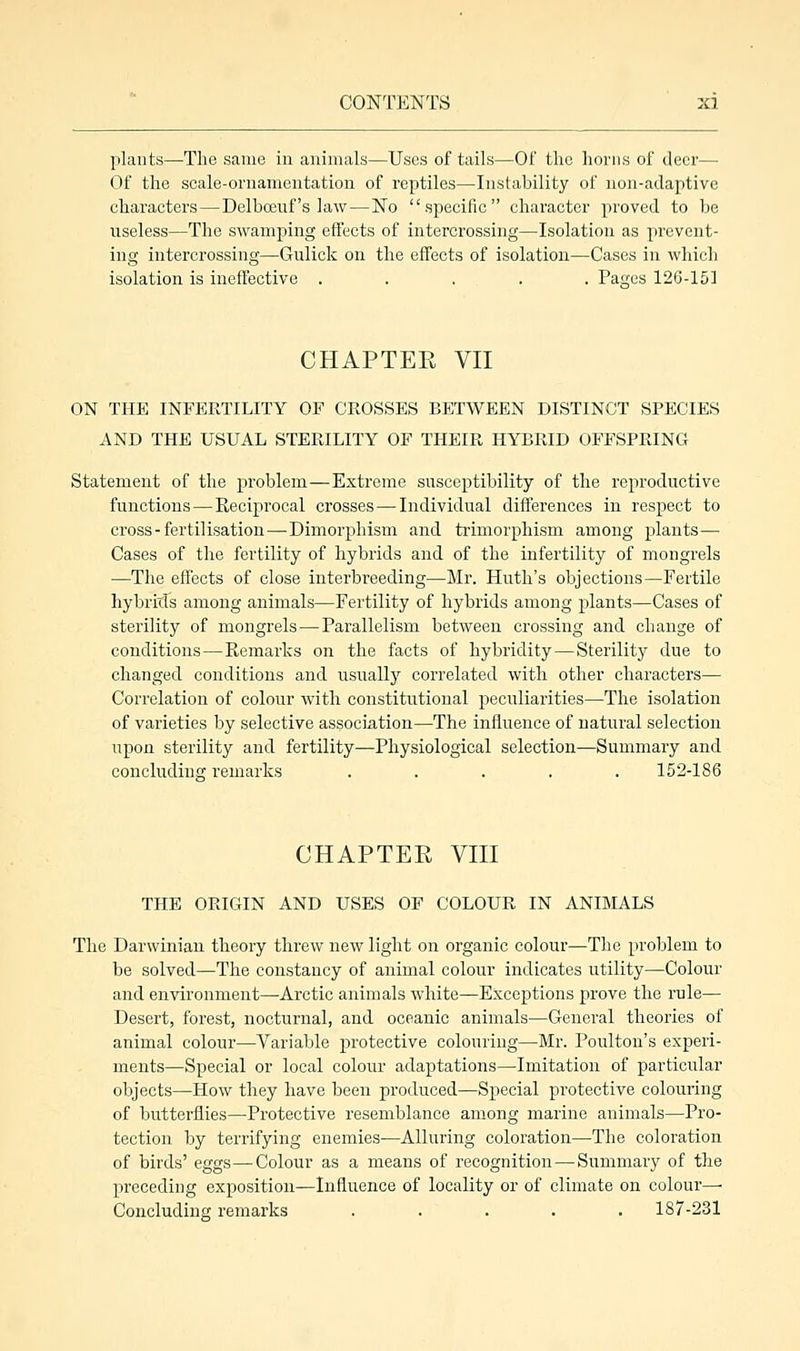 plants—The same in animals—Uses of tails—Of the horns of deer— Of the scale-ornamentation of reptiles—Instability of non-adaptive characters — Delbcauf's law—No specific character proved to be useless—The swamping effects of intercrossing—Isolation as prevent- ing intercrossing—Gulick on the effects of isolation—Cases in which isolation is ineffective . . ... . Pages 126-151 CHAPTER VII ON THE INFERTILITY OF CROSSES BETWEEN DISTINCT SPECIES AND THE USUAL STERILITY OF THEIR HYBRID OFFSPRING Statement of the problem—Extreme susceptibility of the reproductive functions — Reciprocal crosses — Individual differences in respect to cross-fertilisation—Dimorphism and trimorphism among plants— Cases of the fertility of hybrids and of the infertility of mongrels —The effects of close interbreeding—Mr. Huth's objections—Fertile hybrids among animals—Fertility of hybrids among plants—Cases of sterility of mongrels — Parallelism between crossing and change of conditions—Remarks on the facts of hybridity — Sterility due to changed conditions and usually correlated with other characters— Correlation of colour with constitutional peculiarities—The isolation of varieties by selective association—The influence of natural selection upon sterility and fertility—Physiological selection—Summary and concluding remarks ..... 152-186 CHAPTER VIII THE ORIGIN AND USES OF COLOUR IN ANIMALS The Darwinian theory threw new light on organic colour—The problem to be solved—The constancy of animal colour indicates utility—Colour and environment—Arctic animals white—Exceptions prove the rule— Desert, forest, nocturnal, and oceanic animals—General theories of animal colour—Variable protective colouring—Mr. Poulton's experi- ments—Special or local colour adaptations—Imitation of particular objects—How they have been produced—Special protective colouring of butterflies—Protective resemblance among marine animals—Pro- tection by terrifying enemies—Alluring coloration—The coloration of birds' eggs—Colour as a means of recognition — Summary of the preceding exposition—Influence of locality or of climate on colour—■ Concluding remarks ..... 187-231