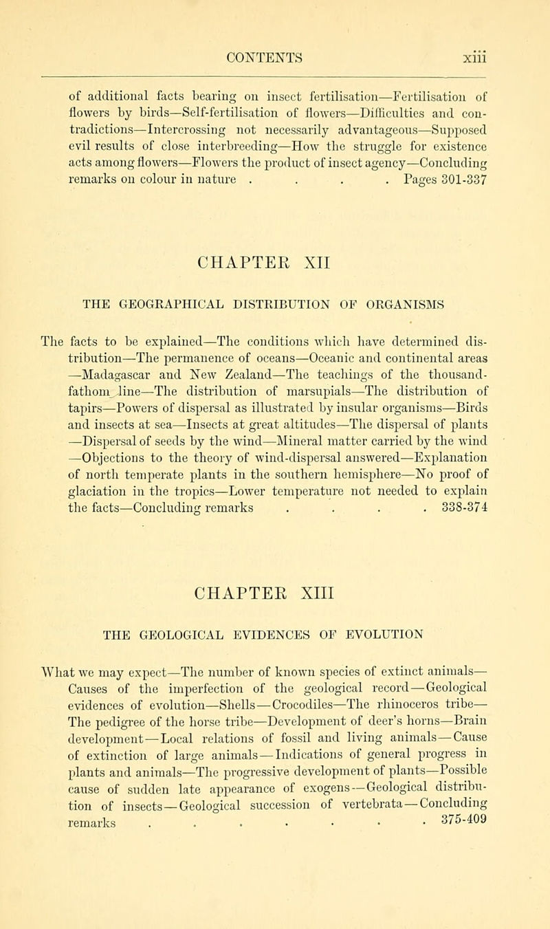of additional facts bearing on insect fertilisation—Fertilisation of flowers by birds—Self-fertilisation of flowers—Difficulties and con- tradictions—Intercrossing not necessarily advantageous—Supposed evil results of close interbreeding—How the struggle for existence acts among flowers—Flowers the product of insect agency—Concluding remarks on colour in nature .... Pages 301-337 CHAPTER XII THE GEOGRAPHICAL DISTRIBUTION OF ORGANISMS The facts to be explained—The conditions which have determined dis- tribution—The permanence of oceans—Oceanic and continental areas —Madagascar and New Zealand—The teachings of the thousand- fathom^ line—The distribution of marsupials—The distribution of tapirs—Powers of dispersal as illustrated by insular organisms—Birds and insects at sea—Insects at great altitudes—The dispersal of plants —Dispersal of seeds by the wind—Mineral matter carried by the wind —Objections to the theory of wind-dispersal answered—Explanation of north temperate plants in the southern hemisphere—No proof of glaciation in the tropics—Lower temperature not needed to explain the facts—Concluding remarks .... 338-374 CHAPTER XIII THE GEOLOGICAL EVIDENCES OF EVOLUTION What we may expect—The number of known species of extinct animals— Causes of the imperfection of the geological record—Geological evidences of evolution—Shells — Crocodiles—The rhinoceros tribe— The pedigree of the horse tribe—Development of deer's horns—Brain development—Local relations of fossil and living animals—Cause of extinction of large animals —Indications of general progress in plants and animals—The progressive development of plants—Possible cause of sudden late appearance of exogens —Geological distribu- tion of insects —Geological succession of vertebrata —Concluding remarks .. = •••• 37j-409