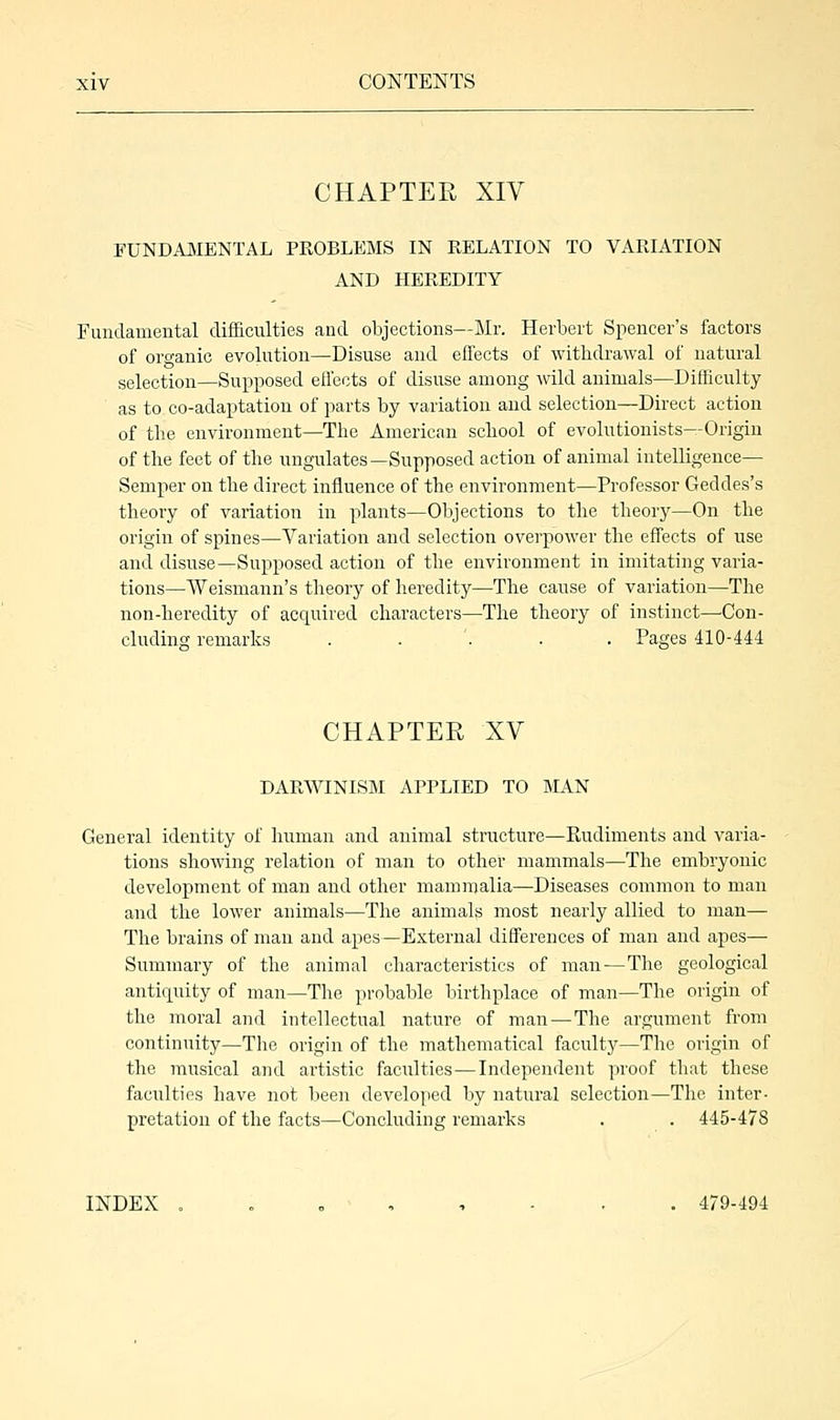 CHAPTER XIV FUNDAMENTAL PROBLEMS IN RELATION TO VARIATION AND HEREDITY Fundamental difficulties and objections—Mr. Herbert Spencer's factors of organic evolution—Disuse and effects of withdrawal of natural selection—Supposed effects of disuse among wild animals—Difficulty as to co-adaptation of parts by variation and selection—Direct action of the environment—The American school of evolutionists—Origin of the feet of the ungulates—Supposed action of animal intelligence— Semper on the direct influence of the environment—Professor Geddes's theory of variation in plants—Objections to the theory—On the origin of spines—Variation and selection overpower the effects of use and disuse—Supposed action of the environment in imitating varia- tions—Weismann's theory of heredity—The cause of variation—The non-heredity of acquired characters—The theory of instinct—Con- cluding remarks ..'... Pages 410-444 CHAPTER XV DARWINISM APPLIED TO MAN General identity of human and animal structure—Rudiments and varia- tions showing relation of man to other mammals—The embryonic development of man and other mammalia—Diseases common to man and the lower animals—The animals most nearly allied to man— The brains of man and apes—External differences of man and apes— Summary of the animal characteristics of man — The geological antiquity of man—The probable birthplace of man—The origin of the moral and intellectual nature of man—The argument from continuity—The origin of the mathematical faculty—The origin of the musical and artistic faculties—Independent proof that these faculties have not been developed by natural selection—The inter- pretation of the facts—Concluding remarks . . 445-478 INDEX ...-'..... 479-494