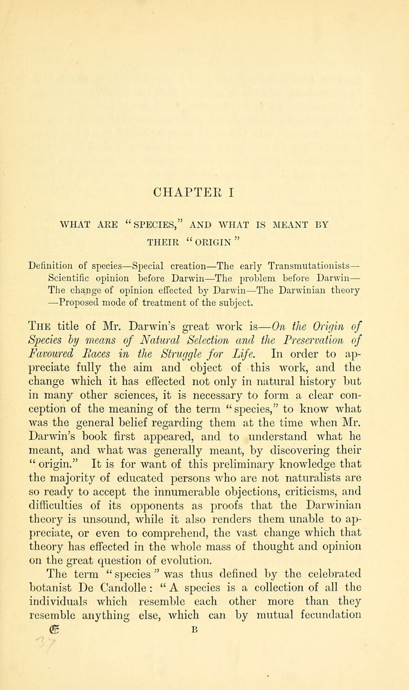 CHAPTER I WHAT ARE SPECIES, AND WHAT IS MEANT BY THEIR ORIGIN Definition of species—Special creation—The early Transmutationists— Scientific opinion before Darwin—The problem before Darwin— The change of opinion effected bjr Darwin—The Darwinian theory —Proposed mode of treatment of the subject. The title of Mr. Darwin's great work is—On the Origin of Species by means of Natural Selection and the Preservation of Favoured Races in the Struggle for Life. In order to ap- preciate fully the aim and object of this work, and the change which it has effected not only in natural history but in many other sciences, it is necessary to form a clear con- ception of the meaning of the term  species, to know what was the general belief regarding them at the time when Mr. Darwin's book first appeared, and to understand what he meant, and what was generally meant, by discovering their  origin. It is for want of this preliminary knowledge that the majority of educated persons who are not naturalists are so ready to accept the innumerable objections, criticisms, and difficulties of its opponents as proofs that the Darwinian theory is unsound, while it also renders them unable to ap- preciate, or even to comprehend, the vast change which that theory has effected in the whole mass of thought and opinion on the great question of evolution. The term  species  was thus defined by the celebrated botanist De Candolle :  A species is a collection of all the individuals which resemble each other more than they resemble anything else, which can by mutual fecundation dB B