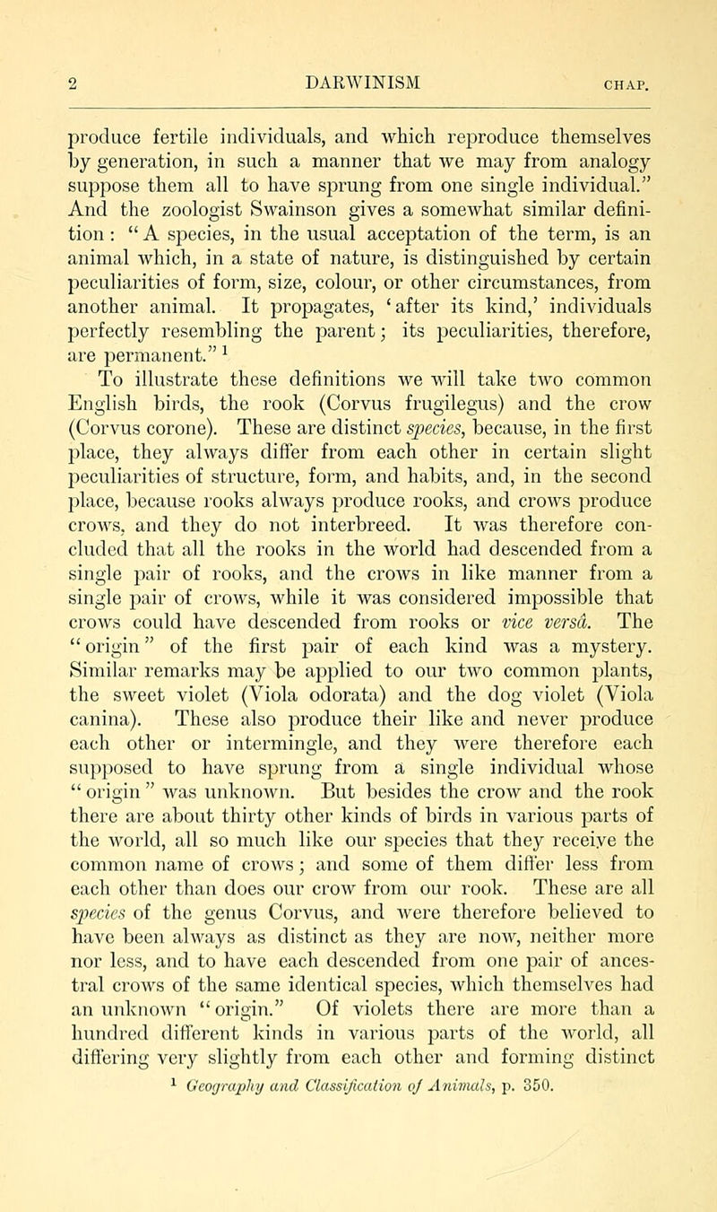 produce fertile individuals, and which reproduce themselves by generation, in such a manner that we may from analogy suppose them all to have sprung from one single individual. And the zoologist Swainson gives a somewhat similar defini- tion :  A species, in the usual acceptation of the term, is an animal which, in a state of nature, is distinguished by certain peculiarities of form, size, colour, or other circumstances, from another animal. It propagates, 'after its kind,' individuals perfectly resembling the parent; its peculiarities, therefore, are permanent. 1 To illustrate these definitions we will take two common English birds, the rook (Corvus frugilegus) and the crow (Corvus corone). These are distinct species, because, in the first place, they always differ from each other in certain slight peculiarities of structure, form, and habits, and, in the second place, because rooks always produce rooks, and crows produce crows, and they do not interbreed. It was therefore con- cluded that all the rooks in the world had descended from a single pair of rooks, and the crows in like manner from a single pair of crows, while it was considered impossible that crows could have descended from rooks or vice versa. The  origin of the first pair of each kind was a mystery. Similar remarks may be applied to our two common plants, the sweet violet (Viola odorata) and the dog violet (Viola canina). These also produce their like and never produce each other or intermingle, and they were therefore each supposed to have sprung from a single individual whose  origin  was unknown. But besides the crow and the rook there are about thirty other kinds of birds in various parts of the world, all so much like our species that they receive the common name of crows; and some of them differ less from each other than does our crow from our rook. These are all species of the genus Corvus, and were therefore believed to have been always as distinct as they are now, neither more nor less, and to have each descended from one pair of ances- tral crows of the same identical species, which themselves had an unknown  origin. Of violets there are more than a hundred different kinds in various parts of the world, all differing very slightly from each other and forming distinct