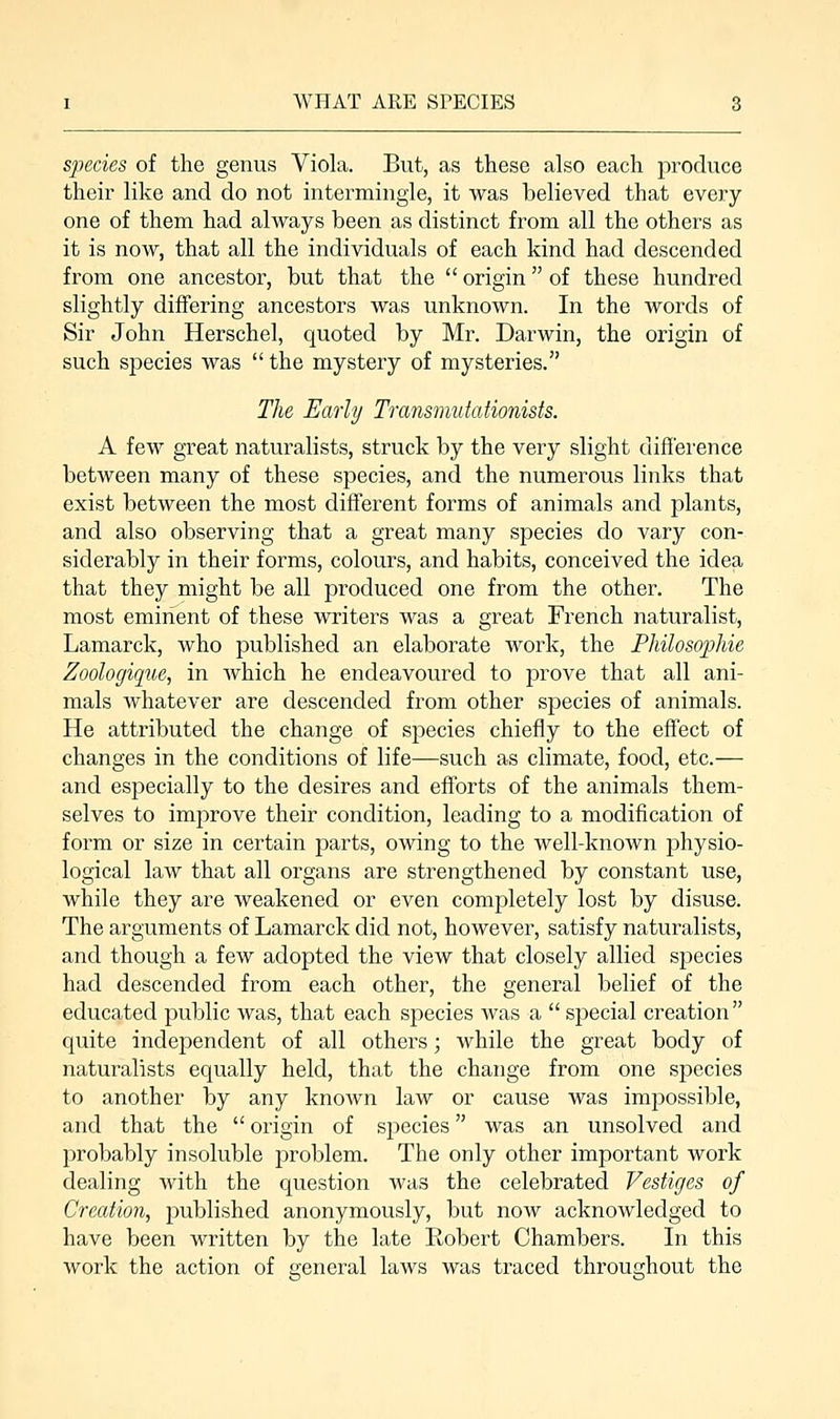 species of the genus Viola. But, as these also each produce their like and do not intermingle, it was believed that every- one of them had always been as distinct from all the others as it is now, that all the individuals of each kind had descended from one ancestor, but that the origin of these hundred slightly differing ancestors was unknown. In the words of Sir John Herschel, quoted by Mr. Darwin, the origin of such species was the mystery of mysteries. The Early Transmutationists. A few great naturalists, struck by the very slight difference between many of these species, and the numerous links that exist between the most different forms of animals and plants, and also observing that a great many species do vary con- siderably in their forms, colours, and habits, conceived the idea that they might be all produced one from the other. The most eminent of these writers was a great French naturalist, Lamarck, who published an elaborate work, the Philosophic Zoologique, in which he endeavoured to prove that all ani- mals whatever are descended from other species of animals. He attributed the change of species chiefly to the effect of changes in the conditions of life—such as climate, food, etc.— and especially to the desires and efforts of the animals them- selves to improve their condition, leading to a modification of form or size in certain parts, owing to the well-known physio- logical law that all organs are strengthened by constant use, while they are weakened or even completely lost by disuse. The arguments of Lamarck did not, however, satisfy naturalists, and though a few adopted the view that closely allied species had descended from each other, the general belief of the educated public was, that each species was a special creation quite independent of all others; while the great body of naturalists equally held, that the change from one species to another by any known law or cause was impossible, and that the origin of species was an unsolved and probably insoluble problem. The only other important work dealing with the question was the celebrated Vestiges of Creation, published anonymously, but now acknowledged to have been written by the late Robert Chambers. In this work the action of general laws was traced throughout the