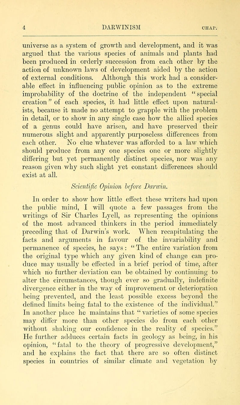 universe as a system of growth and development, and it was argued that the various species of animals and plants had been produced in orderly succession from each other by the action of unknown laws of development aided by the action of external conditions. Although this work had a consider- able effect in influencing jDublic opinion as to the extreme improbability of the doctrine of the independent special creation of each species, it had little effect upon natural- ists, because it made no attempt to grapple with the problem in detail, or to show in any single case how the allied species of a genus could have arisen, and have preserved their numerous slight and apparently purposeless differences from each other. No clue whatever was afforded to a law which should produce from any one species one or more slightly differing but yet permanently distinct species, nor was any reason given why such slight yet constant differences should exist at all. Scientific Opinion before Darwin. In order to shoAv how little effect these writers had upon the public mind, I will quote a few passages from the writings of Sir Charles Lyell, as representing the opinions of the most advanced thinkers in the period immediately preceding that of Darwin's work. When recapitulating the facts and arguments in favour of the invariability and permanence of species, he says : The entire variation from the original type which any given kind of change can pro- duce may usually be effected in a brief period of time, after which no further deviation can be obtained by continuing to alter the circumstances, though ever so gradually, indefinite divergence either in the way of improvement or deterioration being prevented, and the least possible excess beyond the defined limits beimr fatal to the existence of the individual. In another place he maintains that varieties of some species may differ more than other species do from each other without shaking our confidence in the reality of species. He further adduces certain facts in geology as being, in his opinion, fatal to the theory of progressive development, and he explains the fact that there are so often distinct species in countries of similar climate and vegetation by
