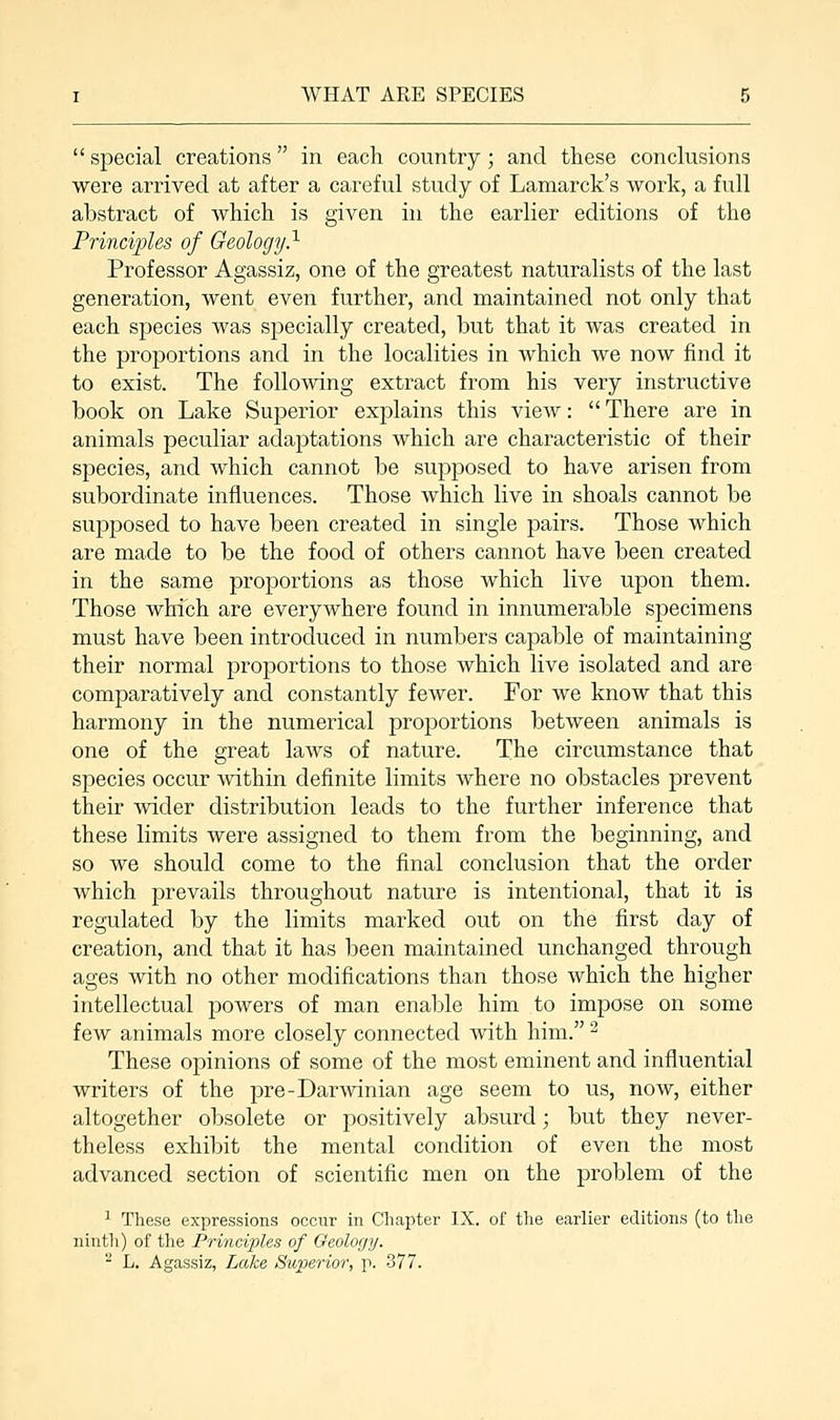  special creations in each country; and these conclusions were arrived at after a careful study of Lamarck's work, a full abstract of Avhich is given in the earlier editions of the Principles of Geology.1 Professor Agassiz, one of the greatest naturalists of the last generation, went even further, and maintained not only that each species was specially created, but that it was created in the proportions and in the localities in which we now find it to exist. The following extract from his very instructive book on Lake Superior explains this view: There are in animals peculiar adaptations which are characteristic of their species, and which cannot be supposed to have arisen from subordinate influences. Those which live in shoals cannot be supposed to have been created in single pairs. Those which are made to be the food of others cannot have been created in the same proportions as those which live upon them. Those which are everywhere found in innumerable specimens must have been introduced in numbers capable of maintaining their normal proportions to those which live isolated and are comparatively and constantly fewer. For we know that this harmony in the numerical proportions between animals is one of the great laws of nature. The circumstance that species occur within definite limits where no obstacles prevent their wider distribution leads to the further inference that these limits were assigned to them from the beginning, and so we should come to the final conclusion that the order which prevails throughout nature is intentional, that it is regulated by the limits marked out on the first day of creation, and that it has been maintained unchanged through ages with no other modifications than those which the higher intellectual powers of man enable him to impose on some few animals more closely connected with him. 2 These opinions of some of the most eminent and influential writers of the pre-Darwinian age seem to us, now, either altogether obsolete or positively absurd; but they never- theless exhibit the mental condition of even the most advanced section of scientific men on the problem of the 1 These expressions occur in Chapter IX. of the earlier editions (to the ninth) of the Principles of Geology. - L. Agassiz, Lake Superior, p. 377.