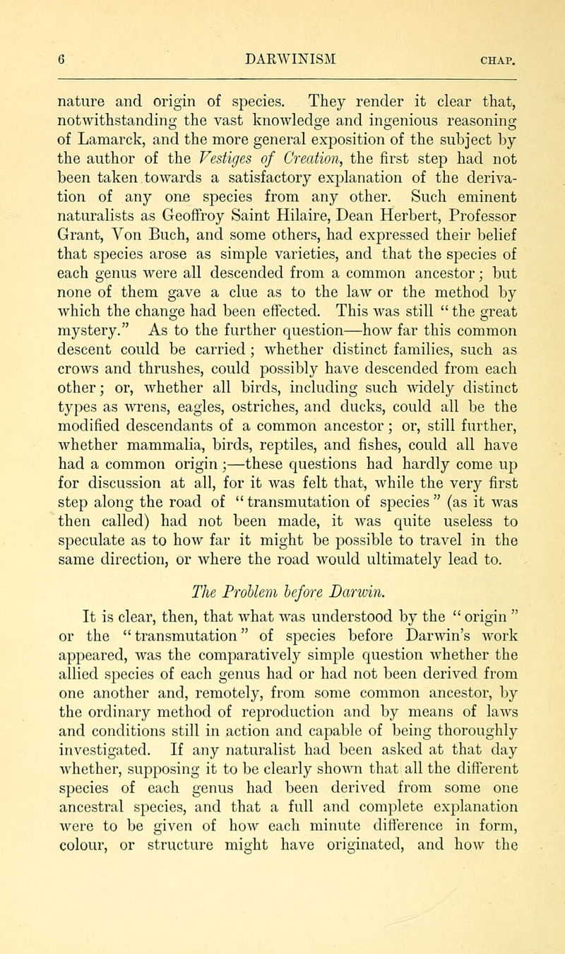 nature and origin of species. They render it clear that, notwithstanding the vast knowledge and ingenious reasoning of Lamarck, and the more general exposition of the subject by the author of the Vestiges of Creation, the first step had not been taken towards a satisfactory explanation of the deriva- tion of any one species from any other. Such eminent naturalists as Geoffroy Saint Hilaire, Dean Herbert, Professor Grant, Von Buch, and some others, had expressed their belief that species arose as simple varieties, and that the species of each genus were all descended from a common ancestor; but none of them gave a clue as to the law or the method by which the change had been effected. This was still the great mystery. As to the further question—how far this common descent could be carried; whether distinct families, such as crows and thrushes, could possibly have descended from each other; or, whether all birds, including such widely distinct types as wrens, eagles, ostriches, and ducks, could all be the modified descendants of a common ancestor; or, still further, whether mammalia, birds, reptiles, and fishes, could all have had a common origin ;—these questions had hardly come up for discussion at all, for it was felt that, while the very first step along the road of transmutation of species (as it was then called) had not been made, it was quite useless to speculate as to how far it might be possible to travel in the same direction, or where the road would ultimately lead to. The Problem before Darwin. It is clear, then, that what was understood by the origin or the transmutation of species before Darwin's work appeared, was the comparatively simple question whether the allied species of each genus had or had not been derived from one another and, remotely, from some common ancestor, by the ordinary method of reproduction and by means of laws and conditions still in action and capable of being thoroughly investigated. If any naturalist had been asked at that day Avhether, supposing it to be clearly shown that all the different species of each genus had been derived from some one ancestral species, and that a full and complete explanation were to be given of how each minute difference in form, colour, or structure might have originated, and how the