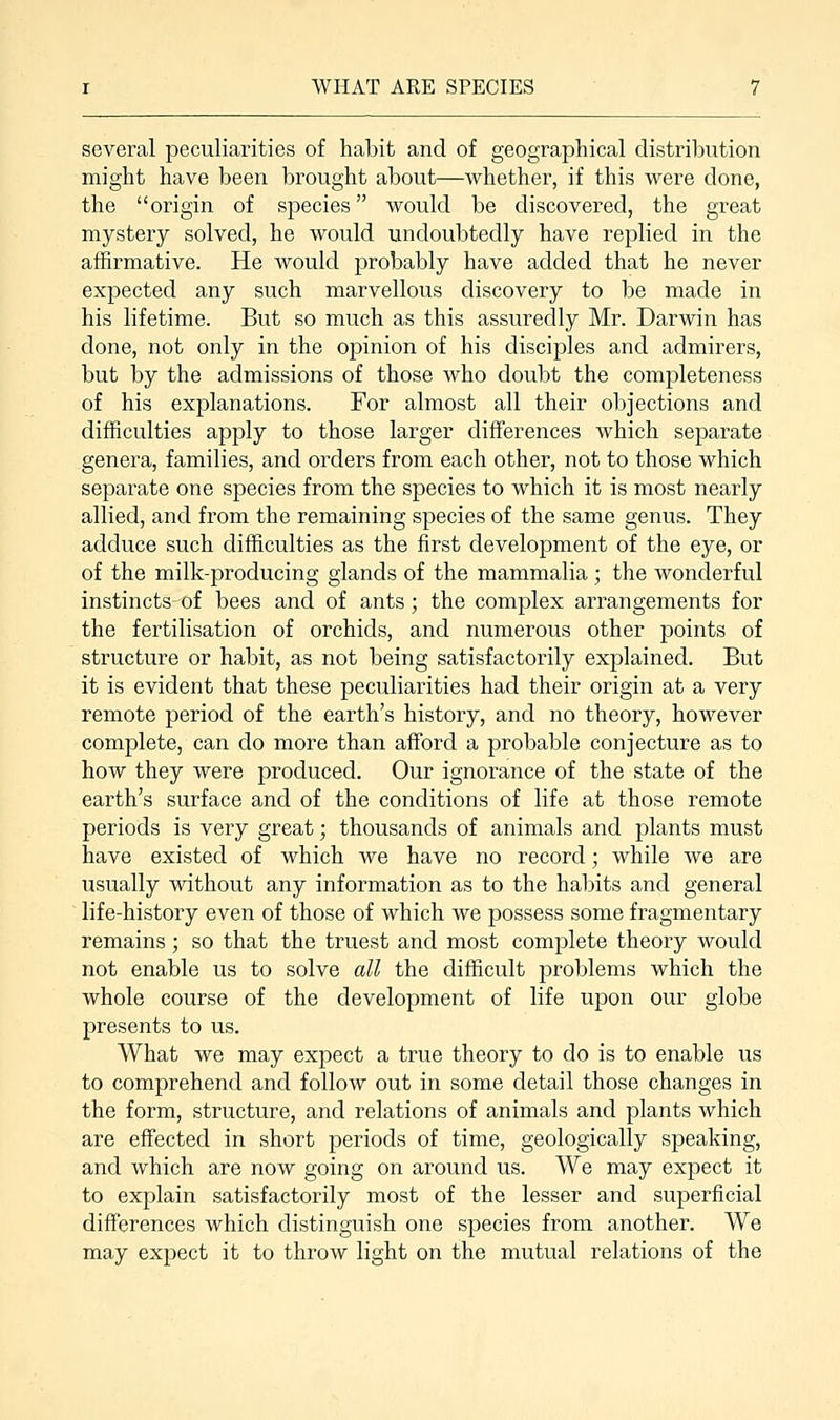 several peculiarities of habit and of geographical distribution might have been brought about—whether, if this were done, the origin of species would be discovered, the great mystery solved, he would undoubtedly have replied in the affirmative. He would probably have added that he never expected any such marvellous discovery to be made in his lifetime. But so much as this assuredly Mr. Darwin has done, not only in the opinion of his disciples and admirers, but by the admissions of those who doubt the completeness of his explanations. For almost all their objections and difficulties apply to those larger differences which separate genera, families, and orders from each other, not to those which separate one species from the species to which it is most nearly allied, and from the remaining species of the same genus. They adduce such difficulties as the first development of the eye, or of the milk-producing glands of the mammalia ; the wonderful instincts-of bees and of ants; the complex arrangements for the fertilisation of orchids, and numerous other points of structure or habit, as not being satisfactorily explained. But it is evident that these peculiarities had their origin at a very remote period of the earth's history, and no theory, however complete, can do more than afford a probable conjecture as to how they were produced. Our ignorance of the state of the earth's surface and of the conditions of life at those remote periods is very great; thousands of animals and plants must have existed of which we have no record; while we are usually without any information as to the habits and general life-history even of those of which we possess some fragmentary remains ; so that the truest and most complete theory would not enable us to solve all the difficult problems which the whole course of the development of life upon our globe presents to us. What we may expect a true theory to do is to enable us to comprehend and follow out in some detail those changes in the form, structure, and relations of animals and plants which are effected in short periods of time, geologically speaking, and which are now going on around us. We may expect it to explain satisfactorily most of the lesser and superficial differences which distinguish one species from another. We may expect it to throw light on the mutual relations of the