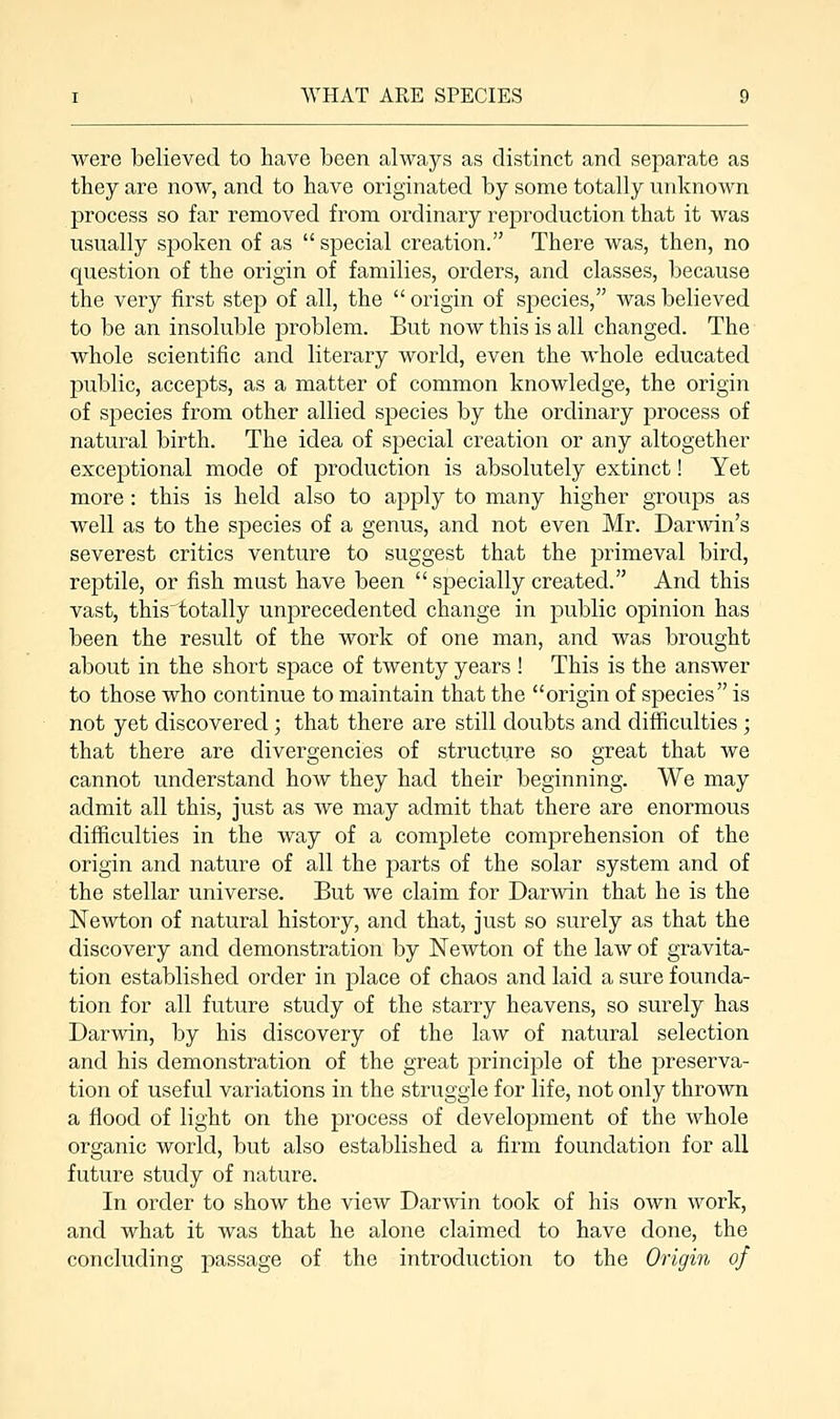 were believed to have been always as distinct and separate as they are now, and to have originated by some totally unknown process so far removed from ordinary reproduction that it was usually spoken of as special creation. There was, then, no question of the origin of families, orders, and classes, because the very first step of all, the origin of species, was believed to be an insoluble problem. But now this is all changed. The whole scientific and literary world, even the whole educated public, accepts, as a matter of common knowledge, the origin of species from other allied species by the ordinary process of natural birth. The idea of special creation or any altogether exceptional mode of production is absolutely extinct! Yet more : this is held also to apply to many higher groups as well as to the species of a genus, and not even Mr. Darwin's severest critics venture to suggest that the primeval bird, reptile, or fish must have been specially created. And this vast, this'totally unprecedented change in public opinion has been the result of the work of one man, and was brought about in the short space of twenty years ! This is the answer to those who continue to maintain that the origin of species is not yet discovered; that there are still doubts and difficulties ; that there are divergencies of structure so great that we cannot understand how they had their beginning. We may admit all this, just as we may admit that there are enormous difficulties in the way of a complete comprehension of the origin and nature of all the parts of the solar system and of the stellar universe. But we claim for Darwin that he is the Newton of natural history, and that, just so surely as that the discovery and demonstration by Newton of the law of gravita- tion established order in place of chaos and laid a sure founda- tion for all future study of the starry heavens, so surely has Darwin, by his discovery of the law of natural selection and his demonstration of the great principle of the preserva- tion of useful variations in the struggle for life, not only thrown a flood of light on the process of development of the whole organic world, but also established a firm foundation for all future study of nature. In order to show the view Darwin took of his own work, and what it was that he alone claimed to have done, the concluding passage of the introduction to the Origin of