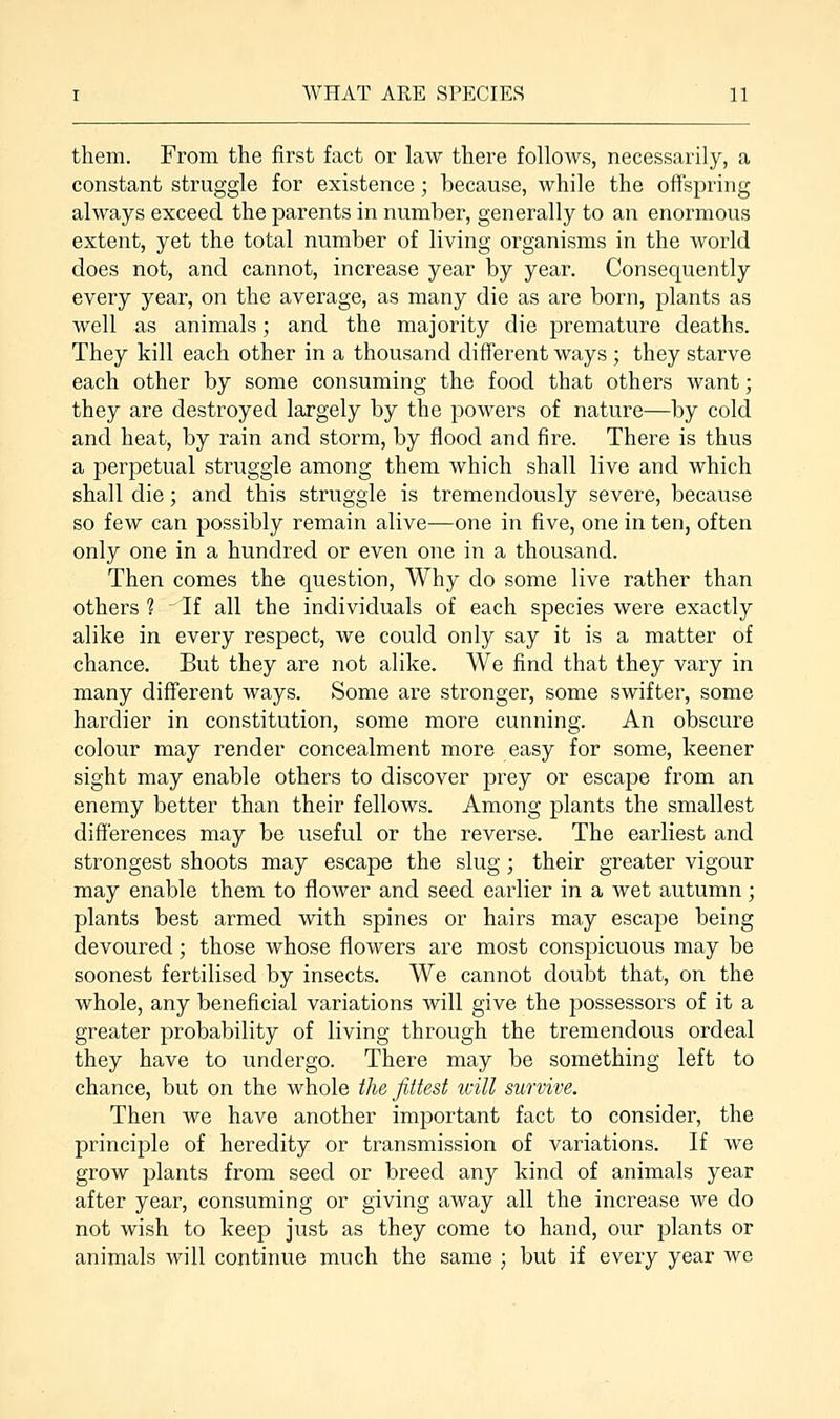 them. From the first fact or law there follows, necessarily, a constant struggle for existence; because, while the offspring always exceed the parents in number, generally to an enormous extent, yet the total number of living organisms in the world does not, and cannot, increase year by year. Consequently every year, on the average, as many die as are born, plants as well as animals; and the majority die premature deaths. They kill each other in a thousand different ways ; they starve each other by some consuming the food that others want; they are destroyed largely by the powers of nature—by cold and heat, by rain and storm, by flood and fire. There is thus a perpetual struggle among them which shall live and which shall die; and this struggle is tremendously severe, because so few can possibly remain alive—one in five, one in ten, often only one in a hundred or even one in a thousand. Then comes the question, Why do some live rather than others 1 If all the individuals of each species were exactly alike in every respect, we could only say it is a matter of chance. But they are not alike. We find that they vary in many different ways. Some are stronger, some swifter, some hardier in constitution, some more cunning. An obscure colour may render concealment more easy for some, keener sight may enable others to discover prey or escape from an enemy better than their fellows. Among plants the smallest differences may be useful or the reverse. The earliest and strongest shoots may escape the slug ; their greater vigour may enable them to flower and seed earlier in a wet autumn; plants best armed with spines or hairs may escape being devoured; those whose flowers are most conspicuous may be soonest fertilised by insects. We cannot doubt that, on the whole, any beneficial variations will give the possessors of it a greater probability of living through the tremendous ordeal they have to undergo. There may be something left to chance, but on the whole the fittest will survive. Then we have another important fact to consider, the principle of heredity or transmission of variations. If we grow plants from seed or breed any kind of animals year after year, consuming or giving away all the increase we do not wish to keep just as they come to hand, our plants or animals will continue much the same ; but if every year we