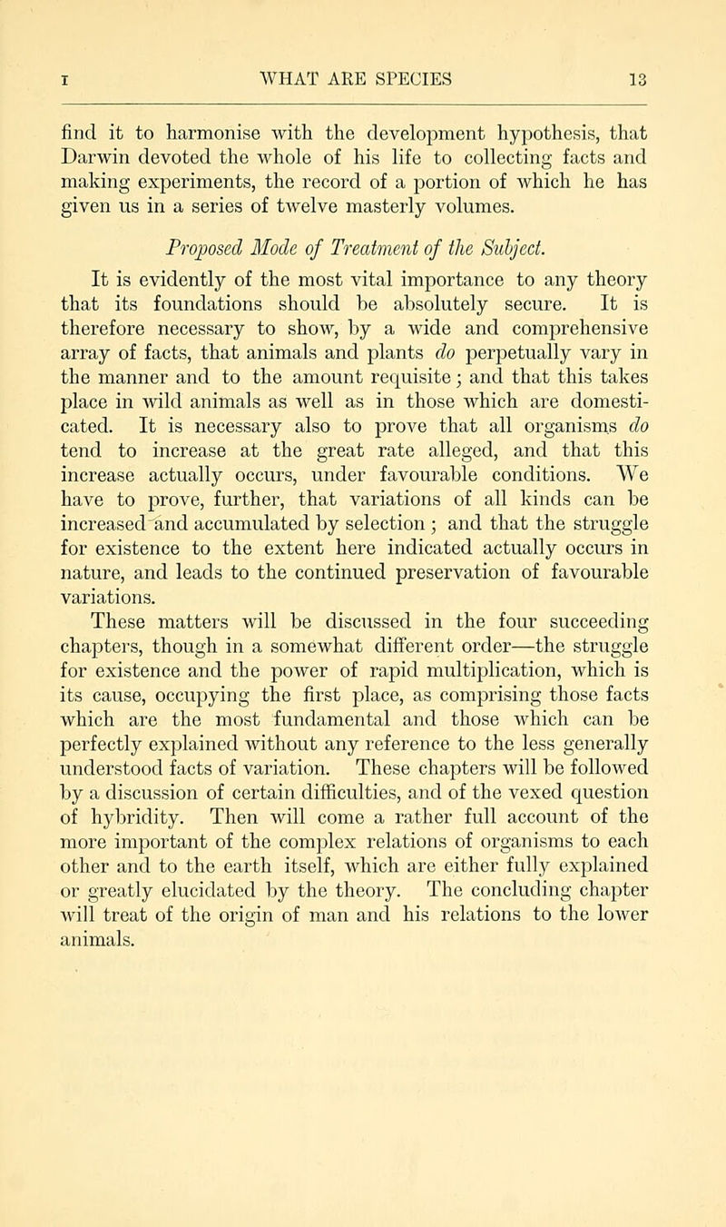 find it to harmonise with the development hypothesis, that Darwin devoted the whole of his life to collecting facts and making experiments, the record of a portion of which he has given us in a series of twelve masterly volumes. Proposed Mode of Treatment of the Subject. It is evidently of the most vital importance to any theory that its foundations should be absolutely secure. It is therefore necessary to show, by a wide and comprehensive array of facts, that animals and plants do perpetually vary in the manner and to the amount requisite; and that this takes place in wild animals as well as in those which are domesti- cated. It is necessary also to prove that all organisms do tend to increase at the great rate alleged, and that this increase actually occurs, under favourable conditions. We have to prove, further, that variations of all kinds can be increasechand accumulated by selection ; and that the struggle for existence to the extent here indicated actually occurs in nature, and leads to the continued preservation of favourable variations. These matters will be discussed in the four succeeding chapters, though in a somewhat different order—the struggle for existence and the power of rapid multiplication, which is its cause, occupying the first place, as comprising those facts which are the most fundamental and those which can be perfectly explained without any reference to the less generally understood facts of variation. These chapters will be followed by a discussion of certain difficulties, and of the vexed question of hybridity. Then will come a rather full account of the more important of the complex relations of organisms to each other and to the earth itself, which are either fully explained or greatly elucidated by the theory. The concluding chapter will treat of the origin of man and his relations to the lower animals.