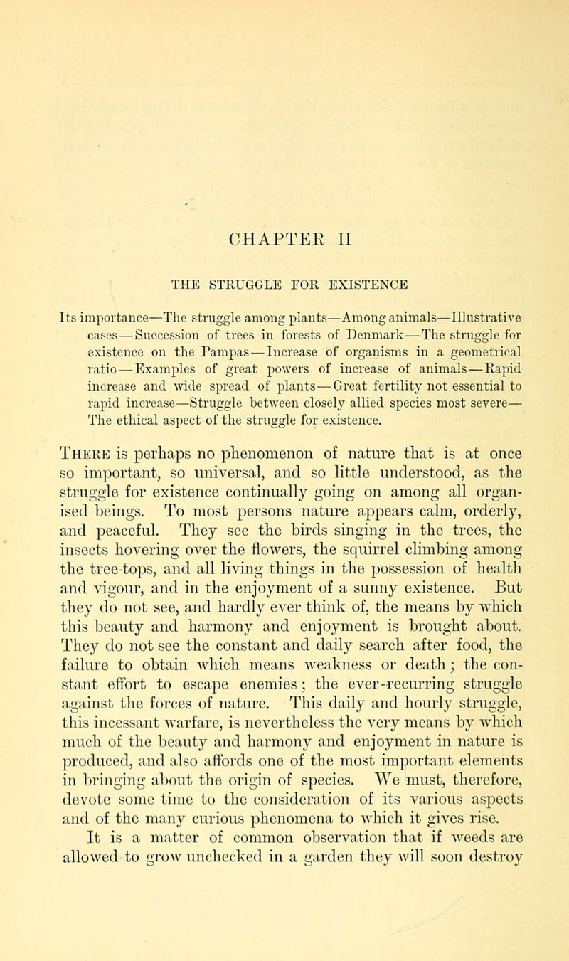 CHAPTER II THE STRUGGLE FOR EXISTENCE Its importance—The struggle among plants—Among animals—Illustrative cases — Succession of trees in forests of Denmark-—The struggle for existence on the Pampas — Increase of organisms in a geometrical ratio — Examples of great powers of increase of animals — Rapid increase and wide spread of plants — Great fertility not essential to rapid increase—Struggle between closely allied species most severe— The ethical aspect of the struggle for existence. There is perhaps no phenomenon of nature that is at once so important, so universal, and so little understood, as the struggle for existence continually going on among all organ- ised beings. To most persons nature a/ppears calm, orderly, and peaceful. They see the birds singing in the trees, the insects hovering over the flowers, the squirrel climbing among the tree-tops, and all living things in the possession of health and vigour, and in the enjoyment of a sunny existence. But they do not see, and hardly ever think of, the means by which this beauty and harmony and enjoyment is brought about. They do not see the constant and daily search after food, the failure to obtain which means weakness or death; the con- stant effort to escape enemies; the ever-recurring struggle against the forces of nature. This daily and hourly struggle, this incessant warfare, is nevertheless the very means by which much of the beauty and harmony and enjoyment in nature is produced, and also affords one of the most important elements in bringing about the origin of species. We must, therefore, devote some time to the consideration of its various aspects and of the many curious phenomena to which it gives rise. It is a matter of common observation that if weeds are allowed to grow unchecked in a garden they will soon destroy