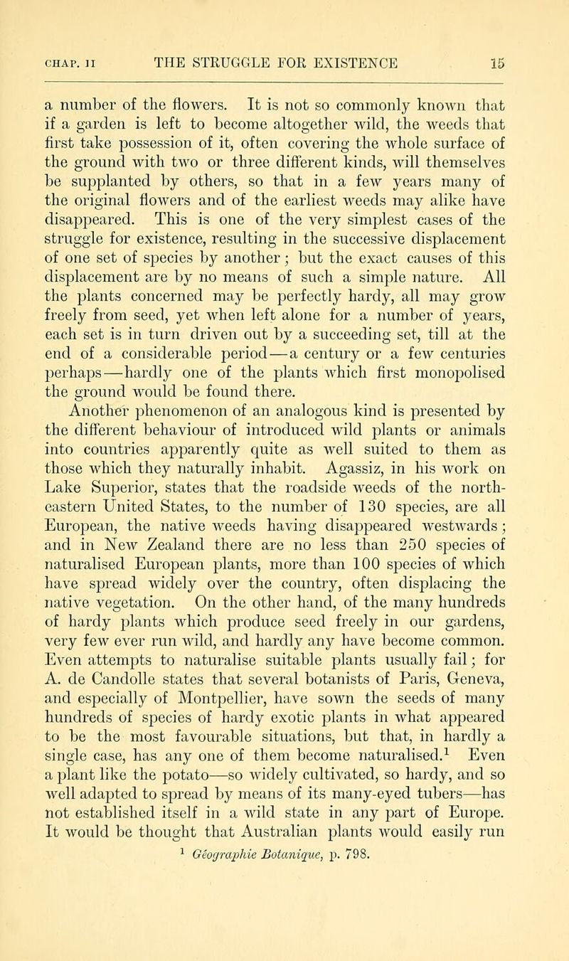 a number of the flowers. It is not so commonly known that if a garden is left to become altogether wild, the weeds that first take possession of it, often covering the whole surface of the ground with two or three different kinds, will themselves be supplanted by others, so that in a few years many of the original flowers and of the earliest weeds may alike have disappeared. This is one of the very simplest cases of the struggle for existence, resulting in the successive displacement of one set of species by another; but the exact causes of this displacement are by no means of such a simple nature. All the plants concerned may be perfectly hardy, all may grow freely from seed, yet when left alone for a number of years, each set is in turn driven out by a succeeding set, till at the end of a considerable period—a century or a few centuries perhaps—hardly one of the plants which first monopolised the ground would be found there. Another phenomenon of an analogous kind is presented by the different behaviour of introduced wild plants or animals into countries apparently quite as well suited to them as those which they naturally inhabit. Agassiz, in his work on Lake Superior, states that the roadside weeds of the north- eastern United States, to the number of 130 species, are all European, the native weeds having disappeared westwards; and in New Zealand there are no less than 250 species of naturalised European plants, more than 100 species of which have spread widely over the country, often displacing the native vegetation. On the other hand, of the many hundreds of hardy plants which produce seed freely in our gardens, very few ever run wild, and hardly any have become common. Even attempts to naturalise suitable plants usually fail; for A. de Candolle states that several botanists of Paris, Geneva, and especially of Montpellier, have sown the seeds of many hundreds of species of hardy exotic plants in what appeared to be the most favourable situations, but that, in hardly a single case, has any one of them become naturalised.1 Even a plant like the potato—so widely cultivated, so hardy, and so well adapted to spread by means of its many-eyed tubers—has not established itself in a wild state in any part of Europe. It would be thought that Australian plants would easily run 1 Geographie Botanique, p. 798.