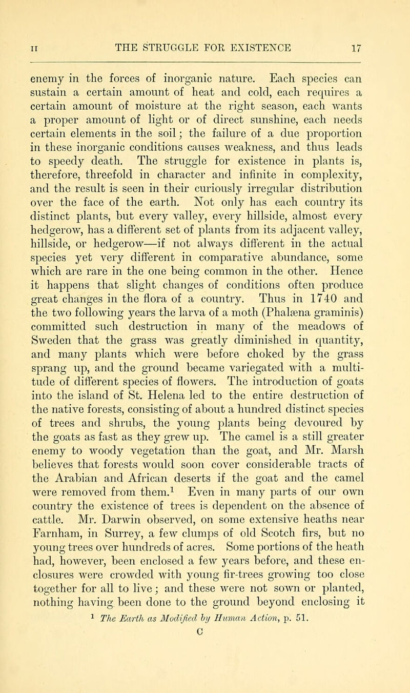 enemy in the forces of inorganic nature. Each species can sustain a certain amount of heat and cold, each requires a certain amount of moisture at the right season, each wants a proper amount of light or of direct sunshine, each needs certain elements in the soil; the failure of a due proportion in these inorganic conditions causes weakness, and thus leads to speedy death. The struggle for existence in plants is, therefore, threefold in character and infinite in complexity, and the result is seen in their curiously irregular distribution over the face of the earth. Not only has each country its distinct plants, but every valley, every hillside, almost every hedgerow, has a different set of plants from its adjacent valley, hillside, or hedgerow—if not always different in the actual species yet very different in comparative abundance, some which are rare in the one being common in the other. Hence it happens that slight changes of conditions often produce great changes in the flora of a country. Thus in 1740 and the two following years the larva of a moth (Phalsena graminis) committed such destruction in many of the meadows of Sweden that the grass was greatly diminished in quantity, and many plants which were before choked by the grass sprang up, and the ground became variegated with a multi- tude of different species of flowers. The introduction of goats into the island of St. Helena led to the entire destruction of the native forests, consisting of about a hundred distinct species of trees and shrubs, the young plants being devoured by the goats as fast as they grew up. The camel is a still greater enemy to woody vegetation than the goat, and Mr. Marsh believes that forests would soon cover considerable tracts of the Arabian and African deserts if the goat and the camel were removed from them.1 Even in many parts of our own country the existence of trees is dependent on the absence of cattle. Mr. Darwin observed, on some extensive heaths near Farnham, in Surrey, a few clumps of old Scotch firs, but no young trees over hundreds of acres. Some portions of the heath had, however, been enclosed a few years before, and these en- closures were crowded with young fir-trees growing too close together for all to live; and these were not sown or planted, nothing having, been done to the ground beyond enclosing it 1 The Earth as Modified by Human Action, p. 51. C