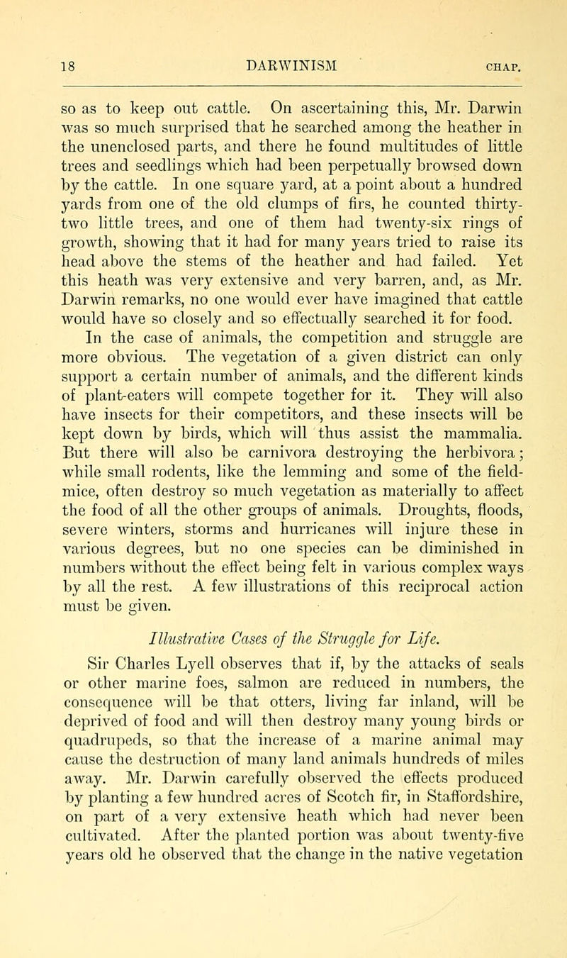 so as to keep out cattle. On ascertaining this, Mr. Darwin was so much surprised that he searched among the heather in the unenclosed parts, and there he found multitudes of little trees and seedlings which had been perpetually browsed down by the cattle. In one square yard, at a point about a hundred yards from one of the old clumps of firs, he counted thirty- two little trees, and one of them had twenty-six rings of growth, showing that it had for many years tried to raise its head above the stems of the heather and had failed. Yet this heath was very extensive and very barren, and, as Mr. Darwin remarks, no one would ever have imagined that cattle would have so closely and so effectually searched it for food. In the case of animals, the competition and struggle are more obvious. The vegetation of a given district can only support a certain number of animals, and the different kinds of plant-eaters will compete together for it. They will also have insects for their competitors, and these insects will be kept down by birds, which will thus assist the mammalia. But there will also be carnivora destroying the herbivora; while small rodents, like the lemming and some of the field- mice, often destroy so much vegetation as materially to affect the food of all the other groups of animals. Droughts, floods, severe winters, storms and hurricanes will injure these in various degrees, but no one species can be diminished in numbers without the effect being felt in various complex ways by all the rest. A few illustrations of this reciprocal action must be given. Illustrative Cases of the Struggle for Life. Sir Charles Lyell observes that if, by the attacks of seals or other marine foes, salmon are reduced in numbers, the consequence will be that otters, living far inland, will be deprived of food and will then destroy many young birds or quadrupeds, so that the increase of a marine animal may cause the destruction of many land animals hundreds of miles away. Mr. Darwin carefully observed the effects produced by planting a few hundred acres of Scotch fir, in Staffordshire, on part of a very extensive heath which had never been cultivated. After the planted portion was about twenty-five years old he observed that the change in the native vegetation