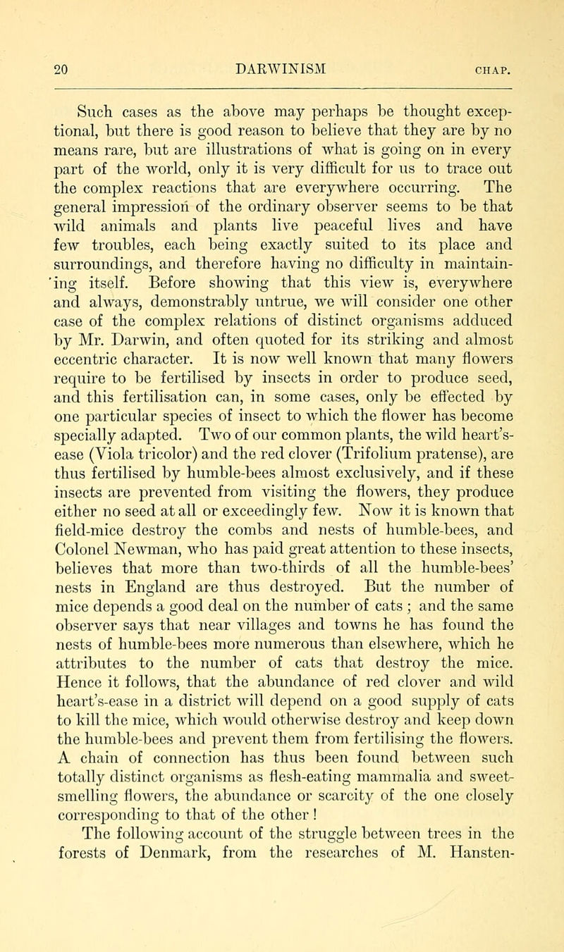 Such cases as the above may perhaps be thought excep- tional, but there is good reason to believe that they are by no means rare, but are illustrations of what is going on in every part of the world, only it is very difficult for us to trace out the complex reactions that are everywhere occurring. The general impression of the ordinary observer seems to be that wild animals and plants live peaceful lives and have few troubles, each being exactly suited to its place and surroundings, and therefore having no difficulty in maintain- 'ing itself. Before showing that this view is, everywhere and always, demonstrably untrue, we will consider one other case of the complex relations of distinct organisms adduced by Mr. Darwin, and often quoted for its striking and almost eccentric character. It is now well known that many flowers require to be fertilised by insects in order to produce seed, and this fertilisation can, in some cases, only be effected by one particular species of insect to which the flower has become specially adapted. Two of our common plants, the wild heart's- ease (Viola tricolor) and the red clover (Trifolium pratense), are thus fertilised by humble-bees almost exclusively, and if these insects are prevented from visiting the flowers, they produce either no seed at all or exceedingly few. Now it is known that field-mice destroy the combs and nests of humble-bees, and Colonel Newman, who has paid great attention to these insects, believes that more than two-thirds of all the humble-bees' nests in England are thus destroyed. But the number of mice depends a good deal on the number of cats ; and the same observer says that near villages and towns he has found the nests of humble-bees more numerous than elsewhere, which he attributes to the number of cats that destroy the mice. Hence it follows, that the abundance of red clover and wild heart's-ease in a district will depend on a good supply of cats to kill the mice, which would otherwise destroy and keep down the humble-bees and prevent them from fertilising the flowers. A chain of connection has thus been found between such totally distinct organisms as flesh-eating mammalia and sweet- smelling flowers, the abundance or scarcity of the one closely corresponding to that of the other ! The following account of the struggle between trees in the forests of Denmark, from the researches of M. Hansten-