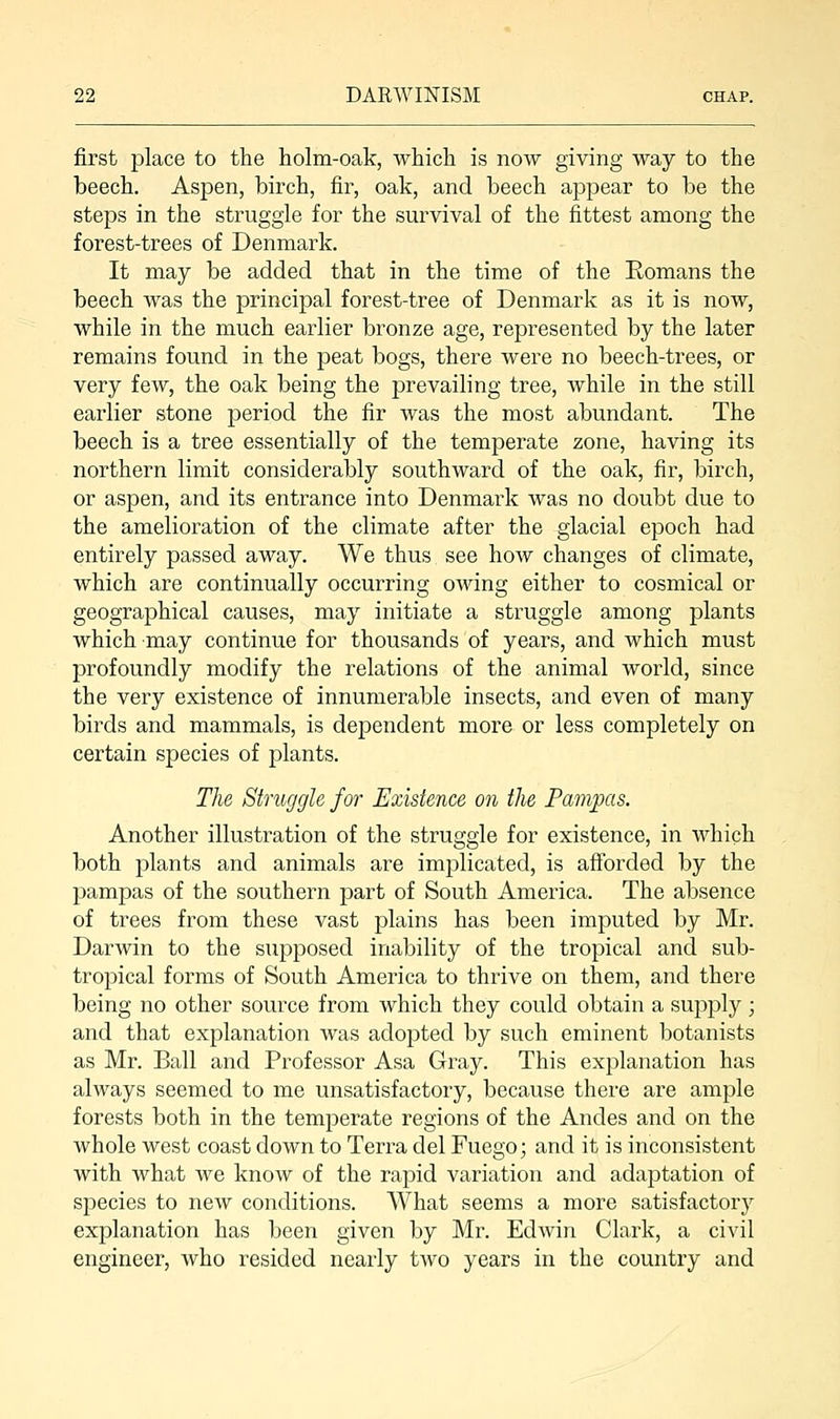 first place to the holm-oak, which is now giving way to the beech. Aspen, birch, fir, oak, and beech appear to be the steps in the struggle for the survival of the fittest among the forest-trees of Denmark. It may be added that in the time of the Romans the beech was the principal forest-tree of Denmark as it is now, while in the much earlier bronze age, represented by the later remains found in the peat bogs, there were no beech-trees, or very few, the oak being the prevailing tree, while in the still earlier stone period the fir was the most abundant. The beech is a tree essentially of the temperate zone, having its northern limit considerably southward of the oak, fir, birch, or aspen, and its entrance into Denmark was no doubt due to the amelioration of the climate after the glacial epoch had entirely passed away. We thus see how changes of climate, which are continually occurring owing either to cosmical or geographical causes, may initiate a struggle among plants which -may continue for thousands of years, and which must profoundly modify the relations of the animal world, since the very existence of innumerable insects, and even of many birds and mammals, is dependent more or less completely on certain species of plants. The Struggle for Existence on the Pampas. Another illustration of the struggle for existence, in which both plants and animals are implicated, is afforded by the pampas of the southern part of South America. The absence of trees from these vast plains has been imputed by Mr. Darwin to the supposed inability of the tropical and sub- tropical forms of South America to thrive on them, and there being no other source from which they could obtain a supply; and that explanation was adopted by such eminent botanists as Mr. Ball and Professor Asa Gray. This explanation has always seemed to me unsatisfactory, because there are ample forests both in the temperate regions of the Andes and on the whole west coast down to Terra del Fuego; and it is inconsistent with what we know of the rapid variation and adaptation of species to new conditions. What seems a more satisfactory explanation has been given by Mr. Edwin Clark, a civil engineer, who resided nearly two years in the country and