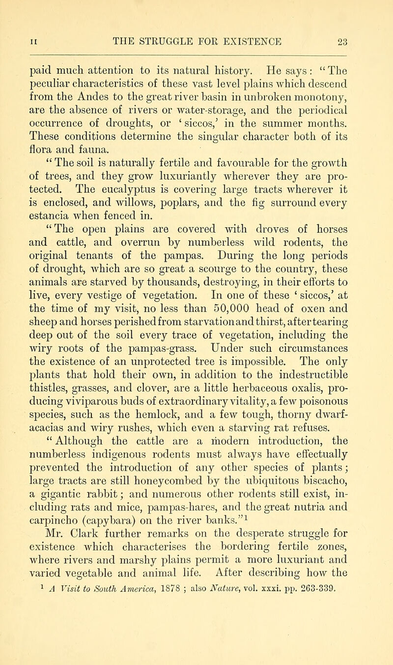 paid much attention to its natural history. He says :  The peculiar characteristics of these vast level plains which descend from the Andes to the great river basin in unbroken monotony, are the absence of rivers or water-storage, and the periodical occurrence of droughts, or ' siccos/ in the summer months. These conditions determine the singular character both of its flora and fauna. Thesoil is naturally fertile and favourable for the growth of trees, and they grow luxuriantly wherever they are pro- tected. The eucalyptus is covering large tracts wherever it is enclosed, and willows, poplars, and the fig surround every estancia when fenced in. The open plains are covered with droves of horses and cattle, and overrun by numberless wild rodents, the original tenants of the pampas. During the long periods of drought, which are so great a scourge to the country, these animals are starved by thousands, destroying, in their efforts to live, every vestige of vegetation. In one of these ' siccos,' at the time of my visit, no less than 50,000 head of oxen and sheep and horses perished from starvation and thirst, after tearing deep out of the soil every trace of vegetation, including the wiry roots of the pampas-grass. Under such circumstances the existence of an unprotected tree is impossible. The only plants that hold their own, in addition to the indestructible thistles, grasses, and clover, are a little herbaceous oxalis, pro- ducing viviparous buds of extraordinary vitality, a few poisonous species, such as the hemlock, and a few tough, thorny dwarf- acacias and wiry rushes, which even a starving rat refuses.  Although the cattle are a modern introduction, the numberless indigenous rodents must always have effectually prevented the introduction of any other species of plants; large tracts are still honeycombed by the ubiquitous biscacho, a gigantic rabbit; and numerous other rodents still exist, in- cluding rats and mice, pampas-hares, and the great nutria and carpincho (capybara) on the river banks.1 Mr. Clark further remarks on the desperate struggle for existence which characterises the bordering fertile zones, where rivers and marshy plains permit a more luxuriant and varied vegetable and animal life. After describing how the 1 A Visit to South America, 1878 ; also Nature, vol. xxxi. pp. 263-339.