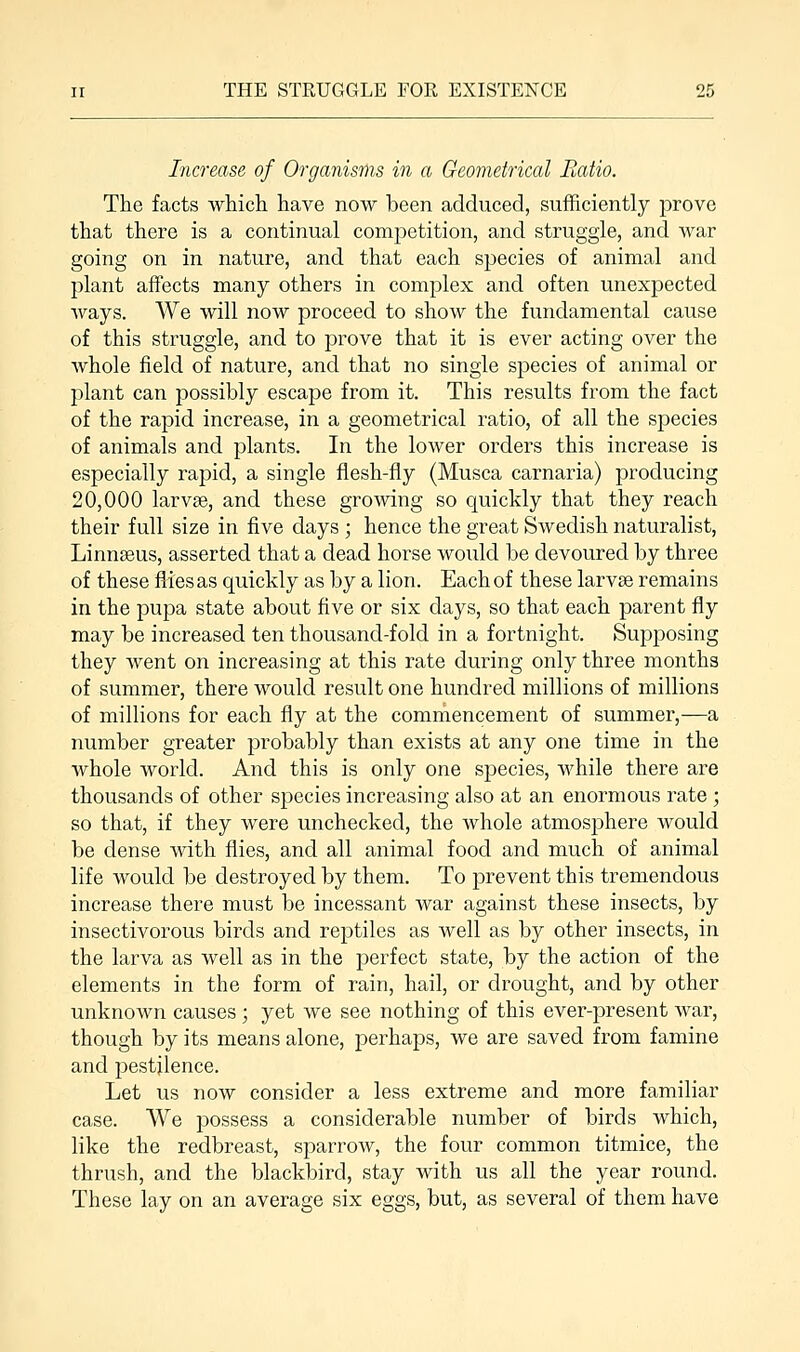 Increase of Organisms in a Geometrical Ratio. The facts which have now been adduced, sufficiently prove that there is a continual competition, and struggle, and war going on in nature, and that each species of animal and plant affects many others in complex and often unexpected ways. We will now proceed to show the fundamental cause of this struggle, and to prove that it is ever acting over the whole field of nature, and that no single species of animal or plant can possibly escape from it. This results from the fact of the rapid increase, in a geometrical ratio, of all the species of animals and plants. In the lower orders this increase is especially rapid, a single flesh-fly (Musca carnaria) producing 20,000 larvae, and these growing so quickly that they reach their full size in five days ; hence the great Swedish naturalist, Linnaeus, asserted that a dead horse would be devoured by three of these flies as quickly as by a lion. Each of these larvae remains in the pupa state about five or six days, so that each parent fly may be increased ten thousand-fold in a fortnight. Supposing they went on increasing at this rate during only three months of summer, there would result one hundred millions of millions of millions for each fly at the commencement of summer,—a number greater probably than exists at any one time in the whole world. And this is only one species, while there are thousands of other species increasing also at an enormous rate ; so that, if they were unchecked, the whole atmosphere would be dense with flies, and all animal food and much of animal life would be destroyed by them. To prevent this tremendous increase there must be incessant war against these insects, by insectivorous birds and reptiles as well as by other insects, in the larva as well as in the perfect state, by the action of the elements in the form of rain, hail, or drought, and by other unknown causes ; yet we see nothing of this ever-present war, though by its means alone, perhaps, we are saved from famine and pestilence. Let us now consider a less extreme and more familiar case. We possess a considerable number of birds which, like the redbreast, sparrow, the four common titmice, the thrush, and the blackbird, stay with us all the year round. These lay on an average six eggs, but, as several of them have