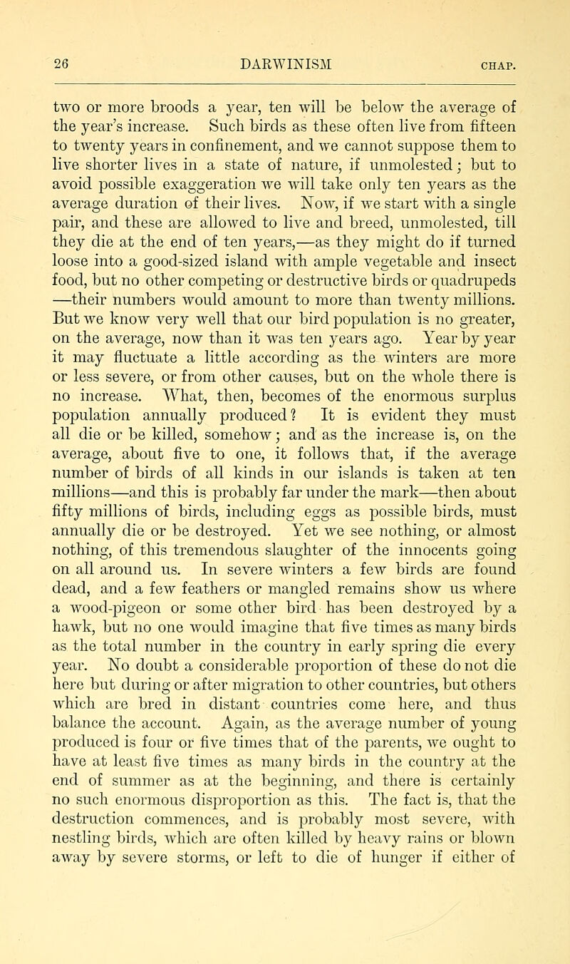 two or more broods a year, ten will be below the average of the year's increase. Such birds as these often live from fifteen to twenty years in confinement, and we cannot suppose them to live shorter lives in a state of nature, if unmolested; but to avoid possible exaggeration we will take only ten years as the average duration of their lives. Now, if we start with a single pair, and these are allowed to live and breed, unmolested, till they die at the end of ten years,—as they might do if turned loose into a good-sized island with ample vegetable and insect food, but no other competing or destructive birds or quadrupeds —their numbers would amount to more than twenty millions. But we know very well that our bird population is no greater, on the average, now than it was ten years ago. Year by year it may fluctuate a little according as the winters are more or less severe, or from other causes, but on the whole there is no increase. What, then, becomes of the enormous surplus population annually produced? It is evident they must all die or be killed, somehow; and as the increase is, on the average, about five to one, it follows that, if the average number of birds of all kinds in our islands is taken at ten millions—and this is probably far under the mark—then about fifty millions of birds, including eggs as possible birds, must annually die or be destroyed. Yet we see nothing, or almost nothing, of this tremendous slaughter of the innocents going on all around us. In severe winters a few birds are found dead, and a few feathers or mangled remains show us where a wood-pigeon or some other bird has been destroyed by a hawk, but no one would imagine that five times as many birds as the total number in the country in early spring die every year. No doubt a considerable proportion of these do not die here but during or after migration to other countries, but others which are bred in distant countries come here, and thus balance the account. Again, as the average number of young produced is four or five times that of the parents, we ought to have at least five times as many birds in the country at the end of summer as at the beginning, and there is certainly no such enormous disproportion as this. The fact is, that the destruction commences, and is probably most severe, with nestling birds, which are often killed by heavy rains or blown away by severe storms, or left to die of hunger if either of