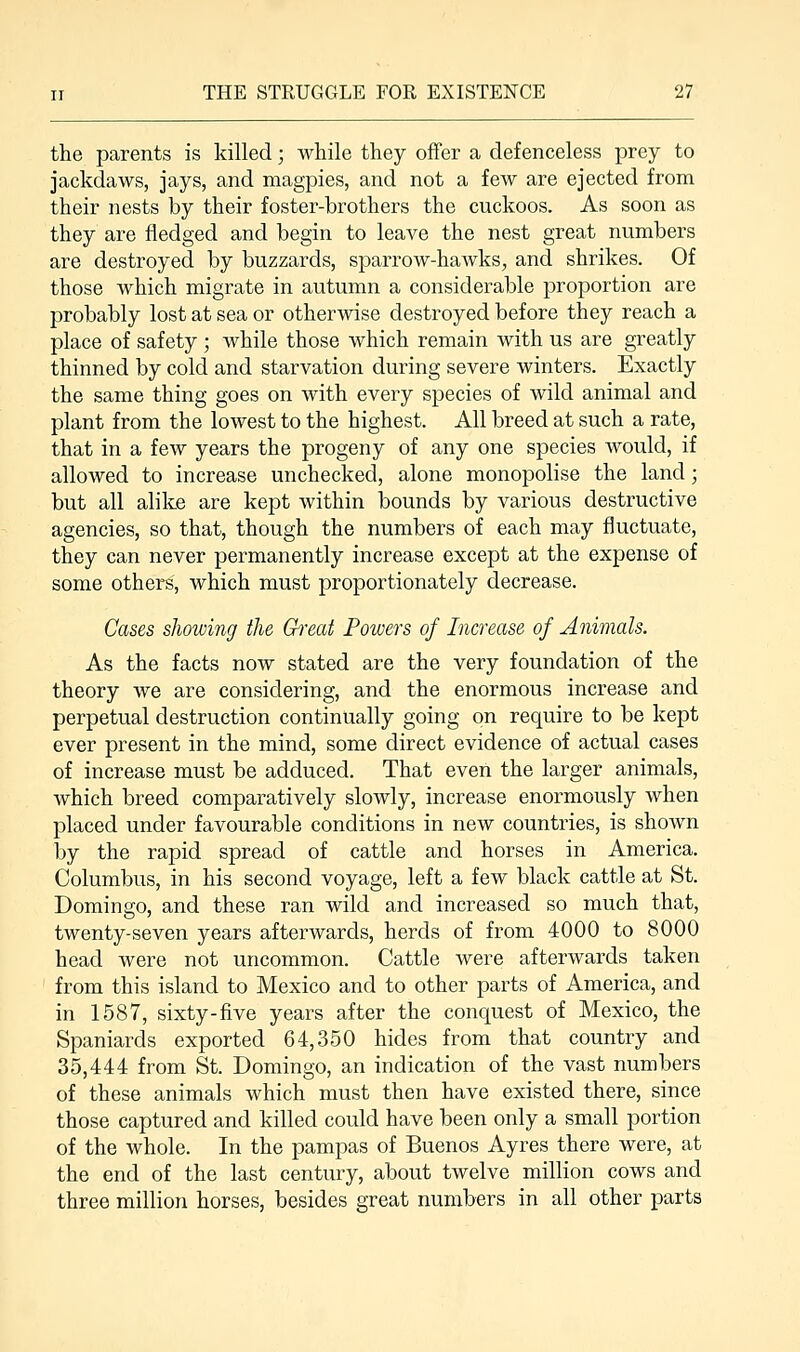 the parents is killed; while they offer a defenceless prey to jackdaws, jays, and magpies, and not a few are ejected from their nests by their foster-brothers the cuckoos. As soon as they are fledged and begin to leave the nest great numbers are destroyed by buzzards, sparrow-hawks, and shrikes. Of those which migrate in autumn a considerable proportion are probably lost at sea or otherwise destroyed before they reach a place of safety ; while those which remain with us are greatly thinned by cold and starvation during severe winters. Exactly the same thing goes on with every species of wild animal and plant from the lowest to the highest. All breed at such a rate, that in a few years the progeny of any one species would, if allowed to increase unchecked, alone monopolise the land; but all alike are kept within bounds by various destructive agencies, so that, though the numbers of each may fluctuate, they can never permanently increase except at the expense of some others, which must proportionately decrease. Cases showing the Great Powers of Increase of Animals. As the facts now stated are the very foundation of the theory we are considering, and the enormous increase and perpetual destruction continually going on require to be kept ever present in the mind, some direct evidence of actual cases of increase must be adduced. That even the larger animals, which breed comparatively slowly, increase enormously when placed under favourable conditions in new countries, is shown by the rapid spread of cattle and horses in America. Columbus, in his second voyage, left a few black cattle at St. Domingo, and these ran wild and increased so much that, twenty-seven years afterwards, herds of from 4000 to 8000 head were not uncommon. Cattle were afterwards taken from this island to Mexico and to other parts of America, and in 1587, sixty-five years after the conquest of Mexico, the Spaniards exported 64,350 hides from that country and 35,444 from St. Domingo, an indication of the vast numbers of these animals which must then have existed there, since those captured and killed could have been only a small portion of the whole. In the pampas of Buenos Ayres there were, at the end of the last century, about twelve million cows and three million horses, besides great numbers in all other parts