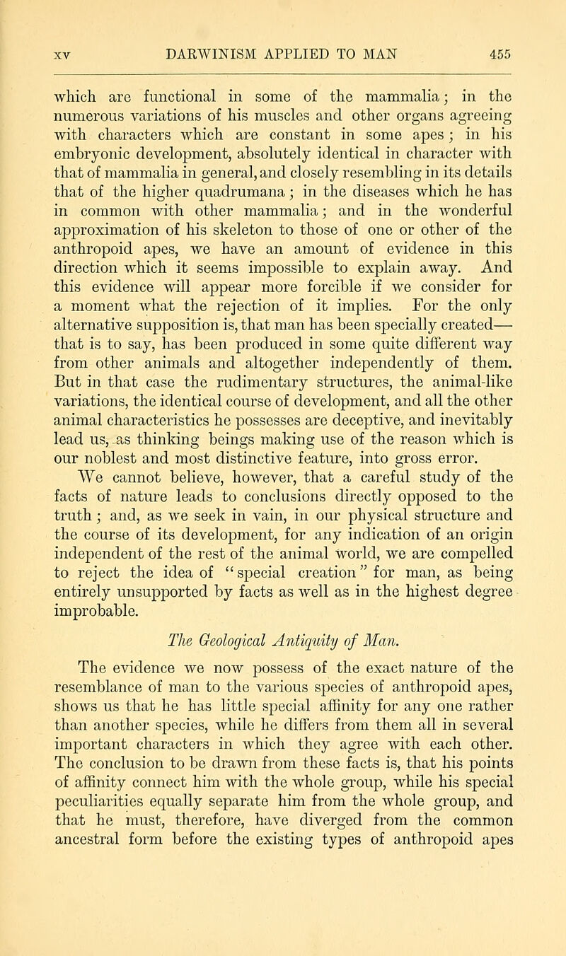 which are functional in some of the mammalia; in the numerous variations of his muscles and other organs agreeing with characters which are constant in some apes; in his embryonic development, absolutely identical in character with that of mammalia in general, and closely resembling in its details that of the higher quadrumana; in the diseases which he has in common with other mammalia; and in the wonderful approximation of his skeleton to those of one or other of the anthropoid apes, we have an amount of evidence in this direction which it seems impossible to explain away. And this evidence will appear more forcible if we consider for a moment what the rejection of it implies. For the only alternative supposition is, that man has been specially created— that is to say, has been produced in some quite different way from other animals and altogether independently of them. But in that case the rudimentary structures, the animal-like variations, the identical course of development, and all the other animal characteristics he possesses are deceptive, and inevitably lead us, .as thinking beings making use of the reason which is our noblest and most distinctive feature, into gross error. We cannot believe, however, that a careful study of the facts of nature leads to conclusions directly opposed to the truth; and, as we seek in vain, in our physical structure and the course of its development, for any indication of an origin independent of the rest of the animal World, we are compelled to reject the idea of special creation for man, as being entirely unsupported by facts as well as in the highest degree improbable. The Geological Antiquity of Man. The evidence we now possess of the exact nature of the resemblance of man to the various species of anthropoid apes, shows us that he has little special affinity for any one rather than another species, while he differs from them all in several important characters in which they agree with each other. The conclusion to be drawn from these facts is, that his points of affinity connect him with the whole group, while his special peculiarities equally separate him from the whole group, and that he must, therefore, have diverged from the common ancestral form before the existing types of anthropoid apes