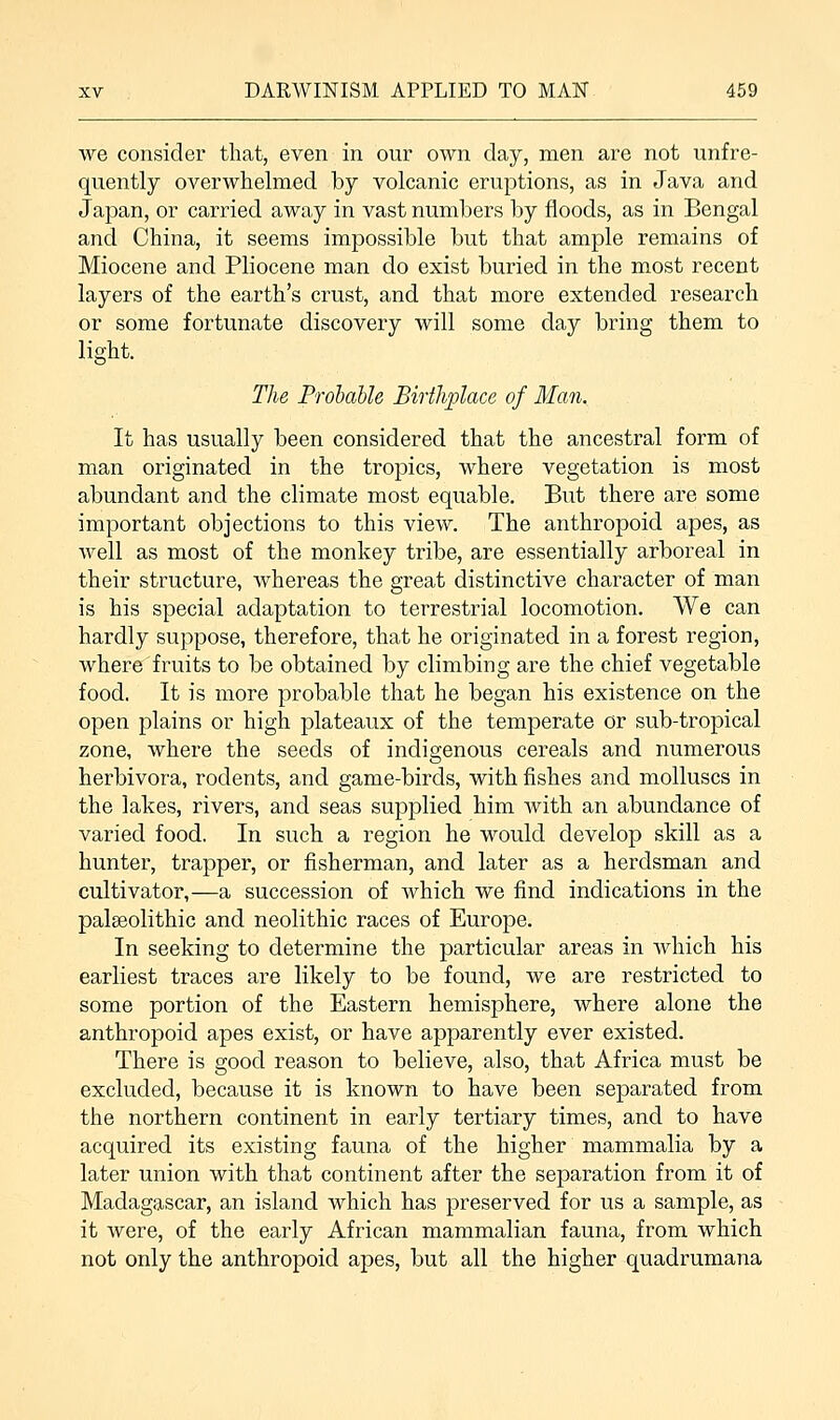we consider that, even in our own day, men are not unfre- quently overwhelmed by volcanic eruptions, as in Java and Japan, or carried away in vast numbers by floods, as in Bengal and China, it seems impossible but that ample remains of Miocene and Pliocene man do exist buried in the most recent layers of the earth's crust, and that more extended research or some fortunate discovery will some day bring them to light. The Probable Birthplace of Man. It has usually been considered that the ancestral form of man originated in the tropics, where vegetation is most abundant and the climate most equable. But there are some important objections to this view. The anthropoid apes, as well as most of the monkey tribe, are essentially arboreal in their structure, whereas the great distinctive character of man is his special adaptation to terrestrial locomotion. We can hardly suppose, therefore, that he originated in a forest region, where fruits to be obtained by climbing are the chief vegetable food. It is more probable that he began his existence on the open plains or high plateaux of the temperate or sub-tropical zone, where the seeds of indigenous cereals and numerous herbivora, rodents, and game-birds, with fishes and molluscs in the lakes, rivers, and seas supplied him with an abundance of varied food. In such a region he would develop skill as a hunter, trapper, or fisherman, and later as a herdsman and cultivator,—a succession of which we find indications in the palaeolithic and neolithic races of Europe. In seeking to determine the particular areas in which his earliest traces are likely to be found, we are restricted to some portion of the Eastern hemisphere, where alone the anthropoid apes exist, or have apparently ever existed. There is good reason to believe, also, that Africa must be excluded, because it is known to have been separated from the northern continent in early tertiary times, and to have acquired its existing fauna of the higher mammalia by a later union with that continent after the separation from it of Madagascar, an island which has preserved for us a sample, as it were, of the early African mammalian fauna, from which not only the anthropoid apes, but all the higher quadrumana