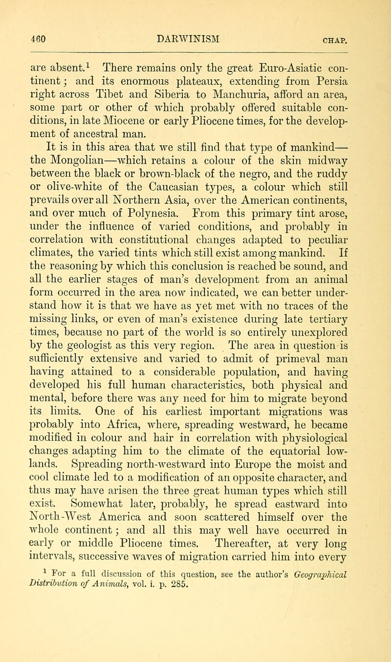 are absent.1 There remains only the great Euro-Asiatic con- tinent ; and its enormous plateaux, extending from Persia right across Tibet and Siberia to Manchuria, afford an area, some part or other of which probably offered suitable con- ditions, in late Miocene or early Pliocene times, for the develop- ment of ancestral man. It is in this area that we still find that type of mankind— the Mongolian—which retains a colour of the skin midway between the black or brown-black of the negro, and the ruddy or olive-white of the Caucasian types, a colour which still prevails over all Northern Asia, over the American continents, and over much of Polynesia. From this primary tint arose, under the influence of varied conditions, and probably in correlation with constitutional changes adapted to peculiar climates, the varied tints which still exist among mankind. If the reasoning by which this conclusion is reached be sound, and all the earlier stages of man's development from an animal form occurred in the area now indicated, we can better under- stand how it is that we have as yet met with no traces of the missing links, or even of man's existence during late tertiary times, because no part of the world is so entirely unexplored by the geologist as this very region. The area in question is sufficiently extensive and varied to admit of primeval man having attained to a considerable population, and having developed his full human characteristics, both physical and mental, before there was any need for him to migrate beyond its limits. One of his earliest important migrations was probably into Africa, where, spreading westward, he became modified in colour and hair in correlation Avith physiological changes adapting him to the climate of the equatorial low- lands. Spreading north-westward into Europe the moist and cool climate led to a modification of an opposite character, and thus may have arisen the three great human types which still exist. Somewhat later, probably, he spread eastward into North-West America and soon scattered himself over the whole continent; and all this may well have occurred in early or middle Pliocene times. Thereafter, at very long intervals, successive waves of migration carried him into every ^ 1 For a full discussion of this question, see the author's Geographical Distribution of Animals, vol. i. p. 285.