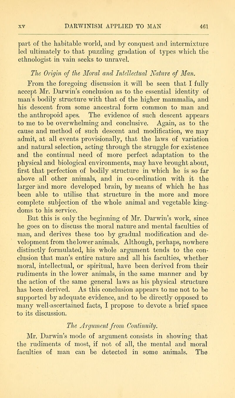 part of the habitable world, and by conquest and intermixture led ultimately to that puzzling gradation of types which the ethnologist in vain seeks to unravel. The Origin of the Moral and Intellectual Nature of Man. From the foregoing discussion it will be seen that I fully accept Mr. Darwin's conclusion as to the essential identity of man's bodily structure with that of the higher mammalia, and his descent from some ancestral form common to man and the anthropoid apes. The evidence of such descent appears to me to be overwhelming and conclusive. Again, as to the cause and method of such descent and modification, we may admit, at all events provisionally, that the laws of variation and natural selection, acting through the struggle for existence and the continual need of more perfect adaptation to the physical and biological environments, may have brought about, first that perfection of bodily structure in which he is so far above all other animals, and in co-ordination with it the larger and more developed brain, by means of which he has been able to utilise that structure in the more and more complete subjection of the whole animal and vegetable king- doms to his service. But this is only the beginning of Mr. Darwin's work, since he goes on to discuss the moral nature and mental faculties of man, and derives these too by gradual modification and de- velopment from the lower animals. Although, perhaps, nowhere distinctly formulated, his whole argument tends to the con- clusion that man's entire nature and all his faculties, whether moral, intellectual, or spiritual, have been derived from their rudiments in the lower animals, in the same manner and by the action of the same general laws as his physical structure has been derived. As this conclusion appears to me not to be supported by adequate evidence, and to be directly opposed to many well-ascertained facts, I propose to devote a brief space to its discussion. The Argument from Continuity. Mr. Darwin's mode of argument consists in showing that the rudiments of most, if not of all, the mental and moral faculties of man can be detected in some animals. The