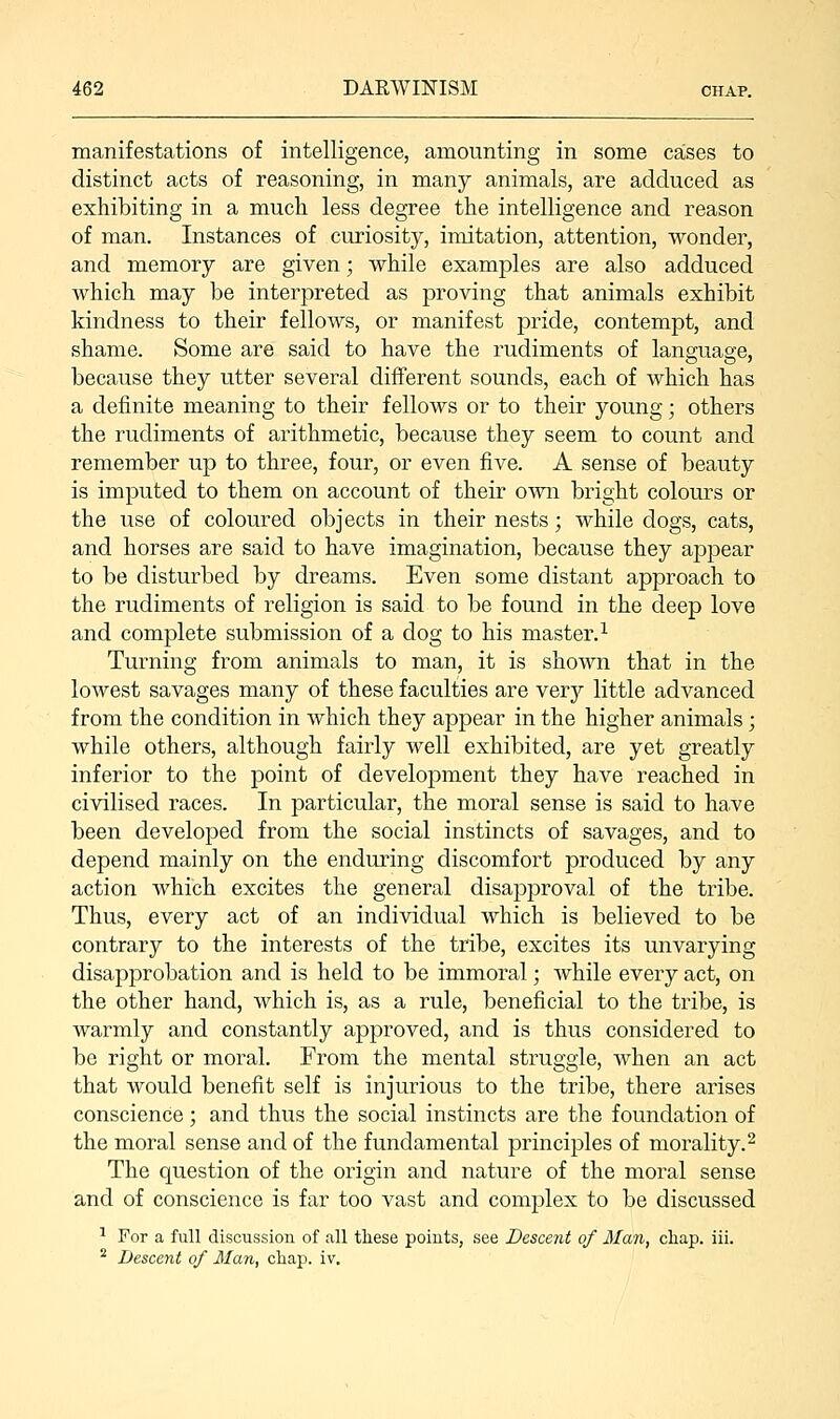 manifestations of intelligence, amounting in some cases to distinct acts of reasoning, in many animals, are adduced as exhibiting in a much less degree the intelligence and reason of man. Instances of curiosity, imitation, attention, wonder, and memory are given; while examples are also adduced which may be interpreted as proving that animals exhibit kindness to their fellows, or manifest pride, contempt, and shame. Some are said to have the rudiments of lansoiasre, because they utter several different sounds, each of which has a definite meaning to their fellows or to their young; others the rudiments of arithmetic, because they seem to count and remember up to three, four, or even five. A sense of beauty is imputed to them on account of their own bright colours or the use of coloured objects in their nests; while dogs, cats, and horses are said to have imagination, because they appear to be disturbed by dreams. Even some distant approach to the rudiments of religion is said to be found in the deep love and complete submission of a dog to his master.1 Turning from animals to man, it is shown that in the lowest savages many of these faculties are very little advanced from the condition in which they appear in the higher animals; while others, although fairly well exhibited, are yet greatly inferior to the point of development they have reached in civilised races. In particular, the moral sense is said to have been developed from the social instincts of savages, and to depend mainly on the enduring discomfort produced by any action which excites the general disapproval of the tribe. Thus, every act of an individual which is believed to be contrary to the interests of the tribe, excites its unvarying disapprobation and is held to be immoral; while every act, on the other hand, which is, as a rule, beneficial to the tribe, is warmly and constantly approved, and is thus considered to be right or moral. From the mental struggle, when an act that would benefit self is injurious to the tribe, there arises conscience; and thus the social instincts are the foundation of the moral sense and of the fundamental principles of morality.2 The question of the origin and nature of the moral sense and of conscience is far too vast and complex to be discussed 1 For a full discussion of all these points, see Descent of Ma?i, cliap. iii. 2 Descent of Man, chap. iv.