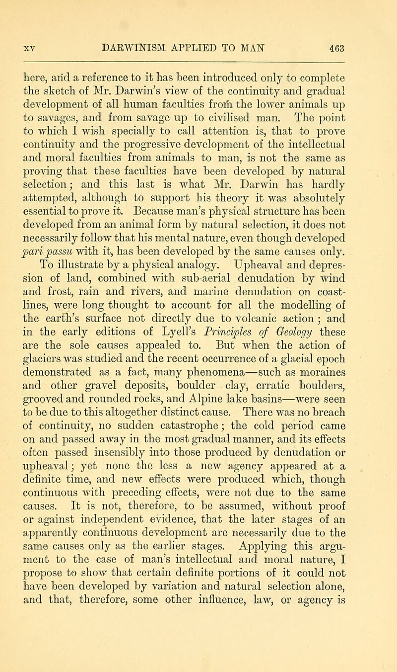 here, arid a reference to it has been introduced only to complete the sketch of Mr. Darwin's view of the continuity and gradual development of all human faculties frorii the lower animals up to savages, and from savage up to civilised man. The point to which I wish specially to call attention is, that to prove continuity and the progressive development of the intellectual and moral faculties from animals to man, is not the same as proving that these faculties have been developed by natural selection; and this last is what Mr. Darwin has hardly attempted, although to support his theory it was absolutely essential to prove it. Because man's physical structure has been developed from an animal form by natural selection, it does not necessarily follow that his mental nature, even though developed •pari passu with it, has been developed by the same causes only. To illustrate by a physical analogy. Upheaval and depres- sion of land, combined with sub-aerial denudation by wind and frost, rain and rivers, and marine denudation on coast- lines, were long thought to account for all the modelling of the earth's surface not directly due to volcanic action; and in the early editions of Lyell's Principles of Geology these are the sole causes appealed to. But when the action of glaciers was studied and the recent occurrence of a glacial epoch demonstrated as a fact, many phenomena—such as moraines and other gravel deposits, boulder - clay, erratic boulders, grooved and rounded rocks, and Alpine lake basins—were seen to be due to this altogether distinct cause. There was no breach of continuity, no sudden catastrophe; the cold period came on and passed away in the most gradual manner, and its effects often passed insensibly into those produced by denudation or upheaval; yet none the less a new agency appeared at a definite time, and new effects were produced which, though continuous with preceding effects, were not due to the same causes. It is not, therefore, to be assumed, without proof or against independent evidence, that the later stages of an apparently continuous development are necessarily due to the same causes only as the earlier stages. Applying this argu- ment to the case of man's intellectual and moral nature, I propose to show that certain definite portions of it could not have been developed by variation and natural selection alone, and that, therefore, some other influence, law, or agency is