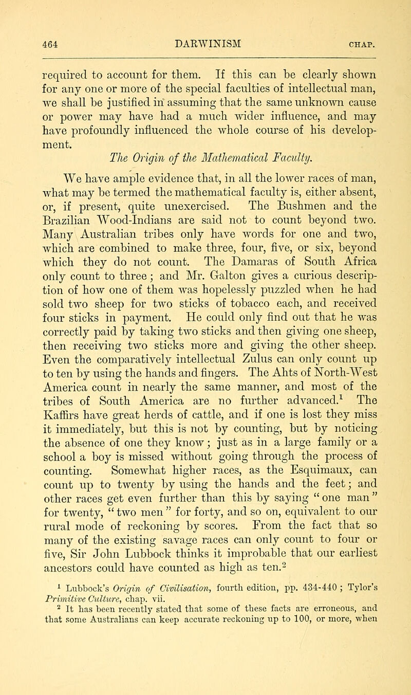 required to account for them. If this can be clearly shown for any one or more of the special faculties of intellectual man, we shall be justified in assuming that the same unknown cause or power may have had a much wider influence, and may have profoundly influenced the whole course of his develop- ment. The Origin of the Mathematical Faculty. We have ample evidence that, in all the lower races of man, what may be termed the mathematical faculty is, either absent, or, if present, quite unexercised. The Bushmen and the Brazilian Wood-Indians are said not to count beyond two. Many Australian tribes only have words for one and two, which are combined to make three, four, five, or six, beyond which they do not count. The Damaras of South Africa only count to three; and Mr. Galton gives a curious descrip- tion of how one of them was hopelessly puzzled when he had sold two sheep for two sticks of tobacco each, and received four sticks in payment. He could only find out that he was correctly paid by taking two sticks and then giving one sheep, then receiving two sticks more and giving the other sheep. Even the comparatively intellectual Zulus can only count up to ten by using the hands and fingers. The Ahts of North-West America count in nearly the same manner, and most of the tribes of South America are no further advanced.1 The Kaffirs have great herds of cattle, and if one is lost they miss it immediately, but this is not by counting, but by noticing the absence of one they know; just as in a large family or a school a boy is missed without going through the process of counting. Somewhat higher races, as the Esquimaux, can count up to twenty by using the hands and the feet; and other races get even further than this by saying  one man  for twenty,  two men  for forty, and so on, equivalent to our rural mode of reckoning by scores. From the fact that so many of the existing savage races can only count to four or five, Sir John Lubbock thinks it improbable that our earliest ancestors could have counted as high as ten.2 1 Lubbock's Origin of Civilisation, fourth edition, pp. 434-440 ; Tylor's Primitive Culture, chap. vii. 2 It has been recently stated that some of these facts are erroneous, and that some Australians can keep accurate reckoning up to 100, or more, when