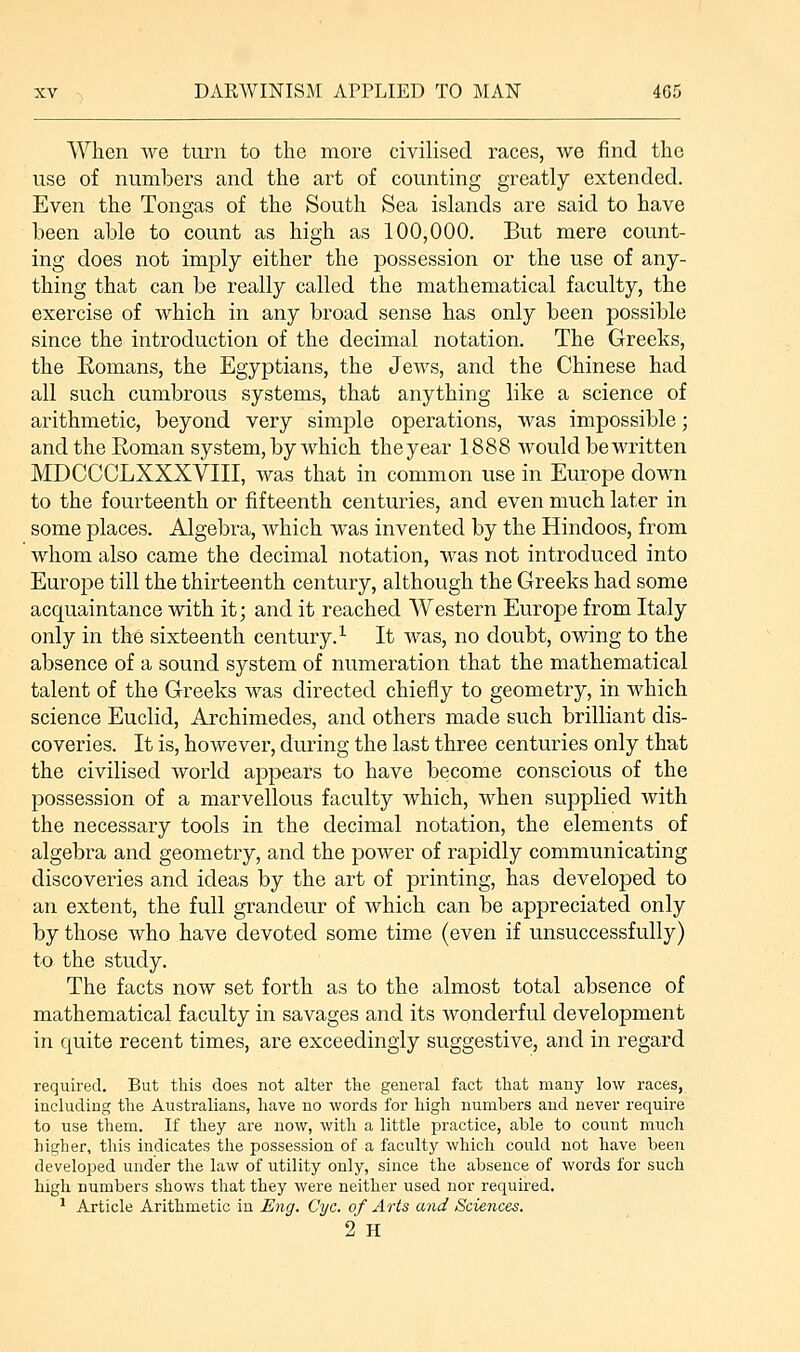 When we turn to the more civilised races, we find the use of numbers and the art of counting greatly extended. Even the Tongas of the South Sea islands are said to have been able to count as high as 100,000. But mere count- ing does not imply either the possession or the use of any- thing that can be really called the mathematical faculty, the exercise of which in any broad sense has only been possible since the introduction of the decimal notation. The Greeks, the Romans, the Egyptians, the Jews, and the Chinese had all such cumbrous systems, that anything like a science of arithmetic, beyond very simple operations, was impossible; and the Roman system, by which the year 1888 would be written MDCCCLXXXVIII, was that in common use in Europe down to the fourteenth or fifteenth centuries, and even much later in some places. Algebra, which was invented by the Hindoos, from whom also came the decimal notation, was not introduced into Europe till the thirteenth century, although the Greeks had some acquaintance with it; and it reached Western Europe from Italy only in the sixteenth century.1 It was, no doubt, owing to the absence of a sound system of numeration that the mathematical talent of the Greeks was directed chiefly to geometry, in which science Euclid, Archimedes, and others made such brilliant dis- coveries. It is, however, during the last three centuries only that the civilised world appears to have become conscious of the possession of a marvellous faculty which, when supplied with the necessary tools in the decimal notation, the elements of algebra and geometry, and the power of rapidly communicating discoveries and ideas by the art of printing, has developed to an extent, the full grandeur of which can be appreciated only by those who have devoted some time (even if unsuccessfully) to the study. The facts now set forth as to the almost total absence of mathematical faculty in savages and its wonderful development in quite recent times, are exceedingly suggestive, and in regard required. But this does not alter the general fact that many low races, including the Australians, have no words for high numbers and never require to use them. If they are now, with a little practice, able to count much higher, this indicates the possession of a faculty which could not have been developed under the law of utility only, since the absence of words for such high numbers shows that they were neither used nor required. 1 Article Arithmetic in Eng. Cyc. of Arts and Sciences. 2 H