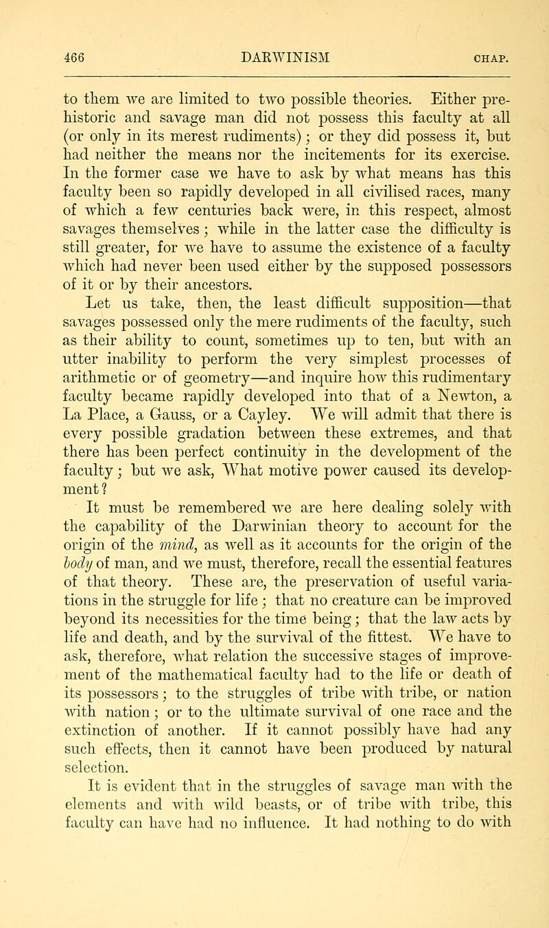 to them we are limited to two possible theories. Either pre- historic and savage man did not possess this faculty at all (or only in its merest rudiments); or they did possess it, but had neither the means nor the incitements for its exercise. In the former case we have to ask by what means has this faculty been so rapidly developed in all civilised races, many of which a few centuries back were, in this respect, almost savages themselves; while in the latter case the difficulty is still greater, for we have to assume the existence of a faculty which had never been used either by the supposed possessors of it or by their ancestors. Let us take, then, the least difficult supposition—that savages possessed only the mere rudiments of the faculty, such as their ability to count, sometimes up to ten, but with an utter inability to perform the very simplest processes of arithmetic or of geometry—and inquire how this rudimentary faculty became rapidly developed into that of a Newton, a La Place, a Gauss, or a Cayley. We will admit that there is every possible gradation between these extremes, and that there has been perfect continuity in the development of the faculty; but we ask, What motive power caused its develop- ment ? It must be remembered we are here dealing solely with the capability of the Darwinian theory to account for the origin of the mind, as well as it accounts for the origin of the body of man, and we must, therefore, recall the essential features of that theory. These are, the preservation of useful varia- tions in the struggle for life ; that no creature can be improved beyond its necessities for the time being; that the law acts by life and death, and by the survival of the fittest. We have to ask, therefore, what relation the successive stages of improve- ment of the mathematical faculty had to the life or death of its possessors; to the struggles of tribe with tribe, or nation with nation; or to the ultimate survival of one race and the extinction of another. If it cannot possibly have had any such effects, then it cannot have been produced by natural selection. It is evident that in the struggles of savage man with the elements and with wild beasts, or of tribe with tribe, this faculty can have had no influence. It had nothing to do with